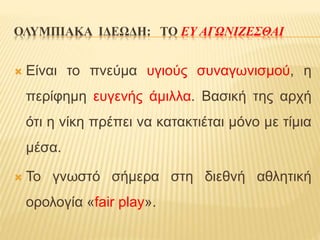 ΟΛΥΜΠΙΑΚΑ ΙΔΕΩΔΗ: ΤΟ ΕΥ ΑΓΩΝΙΖΕΣΘΑΙ
 Είναι το πνεύμα υγιούς συναγωνισμού, η
περίφημη ευγενής άμιλλα. Βασική της αρχή
ότι η νίκη πρέπει να κατακτιέται μόνο με τίμια
μέσα.
 Το γνωστό σήμερα στη διεθνή αθλητική
ορολογία «fair play».
 