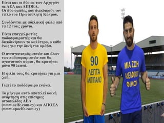 Είναι και οι δύο εκ των Αρχηγών
σε ΑΕΛ και ΑΠΟΕΛ.
Οι δύο ομάδες που διεκδικούν τον
τίτλο του Πρωταθλητή Κύπρου.
Συνδέονται με αδελφική φιλία από
τα 12 τους χρόνια.
Είναι επαγγελματίες
ποδοσφαιριστές και θα
διεκδικήσουν το καλύτερο, ο κάθε
ένας για την δική του ομάδα.
Ο ανταγωνισμός αυτών και όλων
των ποδοσφαιριστών που θα
αγωνιστούν αύριο , θα κρατήσει
μόνο 90 λεπτά.
Η φιλία τους θα κρατήσει για μια
ζωή.
Γιατί το ποδόσφαιρο ενώνει.
Το μήνυμα αυτό αποτελεί κοινή
ανάρτηση στις επίσημες
ιστοσελίδες ΑΕΛ
(www.aelfc.com.cy) και ΑΠΟΕΛ
(www.apoelfc.com.cy)
 