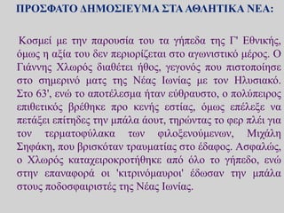 ΠΡΟΣΦΑΤΟ ΔΗΜΟΣΙΕΥΜΑ ΣΤΑΑΘΛΗΤΙΚΑ ΝΕΑ:
Κοσμεί με την παρουσία του τα γήπεδα της Γ' Εθνικής,
όμως η αξία του δεν περιορίζεται στο αγωνιστικό μέρος. Ο
Γιάννης Χλωρός διαθέτει ήθος, γεγονός που πιστοποίησε
στο σημερινό ματς της Νέας Ιωνίας με τον Ηλυσιακό.
Στο 63', ενώ το αποτέλεσμα ήταν εύθραυστο, ο πολύπειρος
επιθετικός βρέθηκε προ κενής εστίας, όμως επέλεξε να
πετάξει επίτηδες την μπάλα άουτ, τηρώντας το φερ πλέι για
τον τερματοφύλακα των φιλοξενούμενων, Μιχάλη
Σηφάκη, που βρισκόταν τραυματίας στο έδαφος. Ασφαλώς,
ο Χλωρός καταχειροκροτήθηκε από όλο το γήπεδο, ενώ
στην επαναφορά οι 'κιτρινόμαυροι' έδωσαν την μπάλα
στους ποδοσφαιριστές της Νέας Ιωνίας.
 