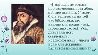 «І справді, не тільки
про завоювання він дбав,
а й про книжки. У нього
була величезна на той
час бібліотека, що
викликала подив у всіх
іноземних гостей. Усіх
дивувала його
освіченість,
красномовність, листи
вражали яскравим
талантом письменника»
 