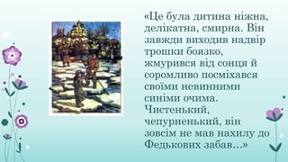 «Це була дитина ніжна,
делікатна, смирна. Він
завжди виходив надвір
трошки боязко,
жмурився від сонця й
соромливо посміхався
своїми невинними
синіми очима.
Чистенький,
чепурненький, він
зовсім не мав нахилу до
Федькових забав…»
 