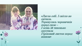 «Лягла собі. І світло не
світила.
Торкнулась черевичків
перед сном –
І осінь їй тихенько
опустила
Горіховий листок перед
вікном»
 