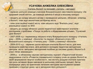 УСАЧОВА АНЖЕЛІКА ОЛЕКСІЇВНА
• Учитель біології та географії, учитель – методист
• - керівник шкільної команди учасників Всеукраїнського фестивалю-конкурсу «За
здоровий спосіб життя», де команда зайняла ІІ місце в міському конкурсі
• - входить до складу міського активу з проведення шкільних, обласних олімпіад
з біології, член журі екологічних агітбригад міста
• - член атестаційної комісії міста, член міського журі “Вчитель року”, журі
апеляційної комісії по ЗНО
• - входить до складу обласної школи педагогічної майстерності вчителів -
дослідників з проблеми: «Пошук та робота з обдарованими дітьми», “Сучасний
урок біології”
• - 2007-2008 н.р - переможець міського етапу Всеукраїнського конкурсу «Учитель
року – 2008» у номінації «Біологія» та лауреат обласного етапу ХІІІ
Всеукраїського конкурсу «Учитель року – 2008» у номінації «Біологія»
• - 2009-2010 н.р. - керівник школи молодих вчителів біології міста, для яких
проводила майстер-класи. Для допомоги молодим педагогам методичним
центром міста випущено методичний посібник до системи уроків з біології в 8
класі «Клас земноводні»
• - 2009 р. - в обласному науково методичному журналі «Педагогічний вісник»
надрукована стаття «Розвиток пізнавального інтересу учнів на уроках біології як
засіб формування творчої особистості», яка містить роздуми вчителя практика
про роль активних форм навчання в шкільному освітньому процесі. Автор
зосереджує увагу на практичних питаннях методики застосування ігрових
прийомів у структурі уроку, що є запорукою його успішності.
 