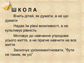 Ш К О Л А
Вчить дітей, як думати, а не що
думати
Надає їм рівні можливості, а не
культивує рівність
Мотивує до навчання упродовж
усього життя, а не прагне навчити на все
життя
Заохочує урізноманітнювати, “бути
не таким, як усі”
 