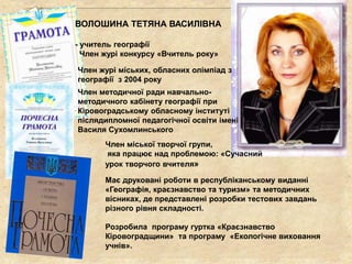 Розробила програму гуртка «Краєзнавство
Кіровоградщини» та програму «Екологічне виховання
учнів».
Має друковані роботи в республіканському виданні
«Географія, краєзнавство та туризм» та методичних
вісниках, де представлені розробки тестових завдань
різного рівня складності.
Член міської творчої групи,
яка працює над проблемою: «Сучасний
урок творчого вчителя»
Член методичної ради навчально-
методичного кабінету географії при
Кіровоградському обласному інституті
післядипломної педагогічної освіти імені
Василя Сухомлинського
Член журі міських, обласних олімпіад з
географії з 2004 року
ВОЛОШИНА ТЕТЯНА ВАСИЛІВНА
- учитель географії
Член журі конкурсу «Вчитель року»
 