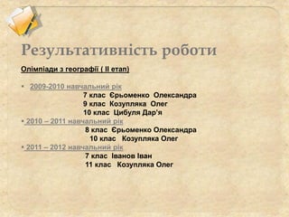 Олімпіади з географії ( ІІ етап)
 2009-2010 навчальний рік
7 клас Єрьоменко Олександра
9 клас Козупляка Олег
10 клас Цибуля Дар’я
 2010 – 2011 навчальний рік
8 клас Єрьоменко Олександра
10 клас Козупляка Олег
 2011 – 2012 навчальний рік
7 клас Іванов Іван
11 клас Козупляка Олег
Результативність роботи
 