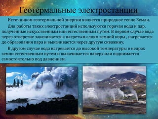Геотермальные электростанции
Источником геотермальной энергии является природное тепло Земли.
Для работы таких электростанций используются горячая вода и пар,
полученные искусственным или естественным путем. В первом случае вода
через отверстие закачивается к нагретым слоям земной коры , нагревается
до образования пара и выкачивается через другую скважину.
В другом случае вода нагревается до высокой температуры в недрах
земли естественным путем и выкачивается наверх или поднимается
самостоятельно под давлением.
 
