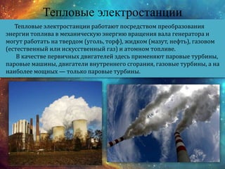 Тепловые электростанции
Тепловые электростанции работают посредством преобразования
энергии топлива в механическую энергию вращения вала генератора и
могут работать на твердом (уголь, торф), жидком (мазут, нефть), газовом
(естественный или искусственный газ) и атомном топливе.
В качестве первичных двигателей здесь применяют паровые турбины,
паровые машины, двигатели внутреннего сгорания, газовые турбины, а на
наиболее мощных — только паровые турбины.
 