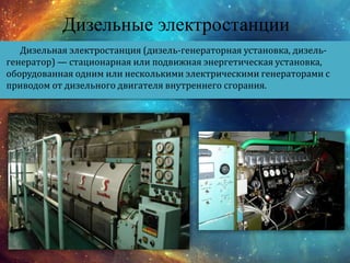 Дизельные электростанции
Дизельная электростанция (дизель-генераторная установка, дизель-
генератор) — стационарная или подвижная энергетическая установка,
оборудованная одним или несколькими электрическими генераторами с
приводом от дизельного двигателя внутреннего сгорания.
 