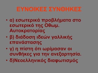 ΕΥΝΟΙΚΕΣ ΣΥΝΘΗΚΕΣ
• α) εσωτερικά προβλήματα στο
εσωτερικό της Οθωμ.
Αυτοκρατορίας
• β) διάδοση ιδεών γαλλικής
επανάστασης
• γ) η πίστη ότι ωρίμασαν οι
συνθήκες για την ανεξαρτησία.
• δ)Νεοελληνικός διαφωτισμός
 