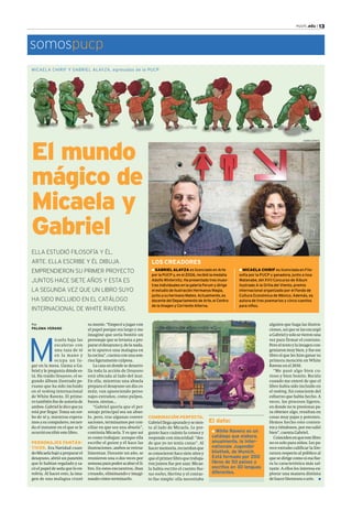 PUCP| .edu | 13 
somospucp 
MICAELA CHIRIF Y G ABRIEL ALAYZA, egresados de la PUCP 
El mundo 
mágico de 
Micaela y 
Gabriel 
Por 
PALOMA VERANO 
Micaela baja las 
escaleras con 
una taza de té 
en la mano y 
ocupa un lu-gar 
en la mesa. Llama a Ga-briel 
y le pregunta dónde es-tá. 
Ha traído Desayuno, el se-gundo 
álbum ilustrado pe-ruano 
que ha sido incluido 
en el ranking internacional 
de White Ravens. El prime-ro 
también fue de autoría de 
ambos. Gabriel le dice que ya 
está por llegar. Toma un sor-bo 
de té y, mientras espera-mos 
a su compañero, recuer-da 
el instante en el que se le 
ocurrió escribir este libro. 
PERSONAJES FANTÁS-TICOS. 
Era Navidad cuan-do 
Micaela bajó a preparar el 
desayuno, abrió un panetón 
que le habían regalado y sa-có 
el papel de seda que lo en-volvía. 
Al hacer esto, la ima-gen 
de una malagua cruzó 
su mente. “Empecé a jugar con 
el papel porque era largo y me 
imaginé que sería bonito un 
personaje que se levanta a pre-parar 
el desayuno y, de la nada, 
se le aparece una malagua en 
la cocina”, cuenta con una son-risa 
ligeramente culposa. 
La casa en donde se desarro-lla 
toda la acción de Desayuno 
está ubicada al lado del mar. 
En ella, mientras una abuela 
prepara el desayuno un día co-mún, 
van apareciendo perso-najes 
extraños, como pulpos, 
buzos, sirenas… 
“Gabriel quería que el per-sonaje 
principal sea un abue-lo, 
pero, tras algunas conver-saciones, 
terminamos por con-ciliar 
en que sea una abuela”, 
continúa Micaela. Y es que así 
es como trabajan: aunque ella 
escribe el guion y él hace las 
ilustraciones, ambos se retroa-limentan. 
Durante un año, se 
reunieron una o dos veces por 
semana para poder acabar el li-bro. 
En estos encuentros, iban 
creando, eliminando e imagi-nando 
cómo terminarlo. 
alguien que haga las ilustra-ciones, 
así que se las encargó 
a Gabriel y solo se vieron una 
vez para firmar el contrato. 
Pero el texto y la imagen con-geniaron 
muy bien, y fue ese 
libro el que les hizo ganar su 
primera mención en White 
Ravens en el 2010. 
“Me pasó algo bien cu-rioso 
y bien bonito. Recién 
cuando me enteré de que el 
libro había sido incluido en 
el ranking, fui consciente del 
esfuerzo que había hecho. A 
veces, los procesos ligeros, 
en donde no te presionas pa-ra 
obtener algo, resultan en 
cosas muy pajas y potentes. 
Hemos hecho esto conten-tos 
y riéndonos, por eso salió 
bien”, cuenta Gabriel. 
Coinciden en que este libro 
no es solo para niños. Les pa-rece 
extraño calificar la lite-ratura 
respecto al público al 
que se dirige como si esa fue-ra 
la característica más sal-tante. 
A ellos les interesa ex-plorar 
una manera distinta 
de hacer literatura o arte. n 
ELLA ESTUDIÓ FILOSOFÍA Y ÉL, 
ARTE. ELLA ESCRIBE Y ÉL DIBUJA. 
EMPRENDIERON SU PRIMER PROYECTO 
JUNTOS HACE SIETE AÑOS Y ESTA ES 
LA SEGUNDA VEZ QUE UN LIBRO SUYO 
HA SIDO INCLUIDO EN EL CATÁLOGO 
INTERNACIONAL DE WHITE RAVENS. 
l MICAELA CHIRIF es licenciada en Filo-sofía 
por la PUCP y ganadora, junto a Issa 
Watanabe, del XVII Concurso de Álbum 
Ilustrado A la Orilla del Viento, premio 
internacional organizado por el Fondo de 
Cultura Económica de México. Además, es 
autora de tres poemarios y cinco cuentos 
para niños. 
LOS CREADORES 
l GABRIEL ALAYZA es licenciado en Arte 
por la PUCP y, en el 2006, recibió la medalla 
Adolfo Winternitz. Ha presentado tres mues-tras 
individuales en la galería Forum y dirige 
el estudio de ilustración Hermanos Magia, 
junto a su hermano Mateo. Actualmente, es 
docente del Departamento de Arte, el Centro 
de la Imagen y Corriente Alterna. 
COMBINACIÓN PERFECTA. 
Gabriel llega apurado y se sien-ta 
al lado de Micaela. Le pre-gunto 
hace cuánto la conoce y 
responde con sinceridad: “des-de 
que yo no tenía canas”. Al 
hacer memoria, recuerdan que 
se conocieron hace siete años y 
que el primer libro que trabaja-ron 
juntos fue por azar. Micae-la 
había escrito el cuento Bue-nas 
noches, Martina y el contac-to 
fue simple: ella necesitaba 
El dato: 
l White Ravens es un 
catálogo que elabora, 
anualmente, la Inter-nationale 
Jugendbi-bliothek, 
de Munich. 
Está formado por 200 
libros de 50 países y 
escritos en 30 lenguas 
diferentes. 
KAREN ZÁRATE 
 
