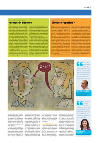 PUCP | .edu | 3 
A quie-nes 
quie-ren 
ser 
profesores en Fin-landia 
les pedirán 
que hagan tres te-sis. 
Se busca que 
la persona sea 
muy académica”. 
DR. JARI LAVONEN 
Docente del Departamento de 
Formación Docente de la Univ. 
de Helsinki (Finlandia) 
Lamen-table-mente, 
en Perú, cada go-bierno 
trae una 
novedad o un gi-ro 
que implica 
cambios educati-vos 
también”. 
MG. PATRICIA 
ESCOBAR 
Docente del Dpto. de Educación 
FINLANDIA VS. PERÚ 
¿Modelo repetible? 
ILUSTRACIONES: GABRIEL ALAYZA 
que ha sido tan preocupante 
en los últimos años, tanto en 
las universidades públicas co-mo 
privadas. En muchas ins-tituciones, 
se ofrecen progra-mas 
sin ninguna contextuali-zación 
o que no ayudan a ge-nerar 
profesionales de cali-dad”, 
explica. 
La Dra. Arja Haapakor-pi, 
investigadora del Centro 
Palmenia de la Universidad 
de Helsinki, indica que una 
de las mayores dificultades 
en el sistema educativo pe-ruano 
es que hay demasia-das 
instituciones privadas. 
“En nuestro país, la educa-ción 
es financiada por el Es-tado; 
además, nuestro siste-ma 
es muy uniforme y, en lo 
que a calidad se refiere, no 
hay grandes diferencias. En 
Finlandia, la educación ha 
intentado disminuir las di-ferencias 
sociales y cultura-les, 
y nuestra política ha sido 
muy eficiente, pero es nece-sario 
señalar que, a diferen-cia 
de ustedes, nosotros no 
tenemos una población don-de 
las personas son muy dife-rente 
entre sí”, comenta. Un 
dato interesante a resaltar 
es que Finlandia cuenta con 
tan solo 20 instituciones de 
educación superior pública 
y gratuita. 
DEMOCRATIZACIÓN. Juan 
Carlos Llorente enfatiza que 
una de las fortalezas del sis-tema 
educativo finlandés es 
que garantiza la equidad so-cial. 
“La totalidad de la po-blación 
es educada. Ha pa-sado 
por la escolarización y 
por educación superior gra-tuita, 
por lo que es, además, 
fuertemente competitiva”, 
comenta el docente. Y agre-ga: 
“América Latina, en su 
conjunto, tiene un problema 
de inclusión de la intercultu-ralidad 
en sus sistemas edu-cativos. 
Esta falta de incorpo-ración 
de los movimientos 
indígenas, así como de reco-nocimiento 
y sinceramiento, 
no es un problema que se da 
solo en el Perú”, comenta. 
Asimismo, señala que el 
contexto actual demanda 
una mirada transnacional 
Una de las bases del sistema educati-vo 
en Finlandia es, definitivamente, 
la formación de los profesores. El Dr. 
Jari Lavonen, de la Universidad de Hel-sinki, 
explica, por ejemplo, que si un 
joven quiere enseñar ciencias en se-cundaria, 
tiene que ingresar al depar-tamento 
en el que quiere especializar-se. 
En ese sentido, estudiará cuatro 
años de la especialidad y, luego, un 
año de educación. “A quienes quieres 
ser profesores les pedirán que hagan 
tres tesis: la de bachillerato de su espe-cialidad, 
la de pedagogía y la de maes-tría. 
Con esto, se busca que la persona 
sea muy académica y con un perfil de 
investigador”, señala. 
Por su parte, la Mg. Patricia Esco-bar, 
docente de nuestro Departamen-to 
de Educación, comenta que, en 
nuestro país, “el proceso de selección 
es muy distinto. En Finlandia, los pro-cesos 
y las vacantes están regulados; 
aquí, las universidades abren vacan-tes 
según sus propios criterios. Esa es 
una gran diferencia. Pero el problema 
principal, para mí, es que aquí nadie 
quiere ser maestro, ya que no está so-cialmente 
bien reconocido”. 
En la misma línea opina la Dra. 
Heidi Krzywacki, de la Universidad de 
Helsinki, quien resalta el gran valor 
que tiene el maestro en su país. “En 
Finlandia, ser maestro es algo impor-tante 
y muy respetado, pues, para lo-grarlo, 
hay que estudiar mucho. Por 
lo que he escuchado sobre Perú, los 
sueldos de los profesores son muy ba-jos, 
por lo que tienen que buscar otros 
trabajos y no hay tiempo para capa-citaciones. 
El dinero es un factor bas-tante 
fuerte”, comenta. 
PROFESORES CAPACITADOS 
Formación docente 
Para el Dr. Juan Carlos Llorente, 
profesor de la Universidad de Hel-sinki 
de nacionalidad argentina, 
Finlandia comparte rasgos con 
otros países nórdicos. Pero, en ge-neral, 
a partir del proceso de incor-poración 
de Finlandia a la Unión 
Europea, en 1995, se comienza a 
dar cierta europeización del siste-ma 
educativo finlandés. “Nuestro 
sistema ha sido construido en con-diciones 
históricas muy particula-res 
y, en tal sentido, su repetición 
es imposible. Aunque eso no impli-ca 
que los rasgos de dicha construc-ción 
histórica del sistema educati-vo 
no puedan ayudar a pensar en 
posibilidades de transformación 
en las realidades latinoamerica-nas”, 
comenta. 
Para la Mg. Patricia Escobar, do-cente 
de nuestro Departamento de 
Educación, en ninguna realidad, 
un modelo educativo es replicable. 
“Los contextos son diferentes. La 
idea es ver cómo ellos trabajan para 
ver de qué manera se puede aplicar 
al contextualizar nuestra realidad. 
Por ejemplo, en Finlandia, tienen 
un modelo de capacitación docente 
donde el rol de profesor de aula es 
sumamente importante. No es un 
profesional al que se le ordena, si-no 
que se confía en su toma decisio-nes. 
Incluso, no hay un sistema de 
evaluación docente, como tenemos 
aquí, porque el profesor ha sido for-mado 
a lo largo de toda su vida con 
una serie de valores y habilidades 
de investigación que aseguran que 
las decisiones que toman son las 
más adecuadas”, señala. 
 