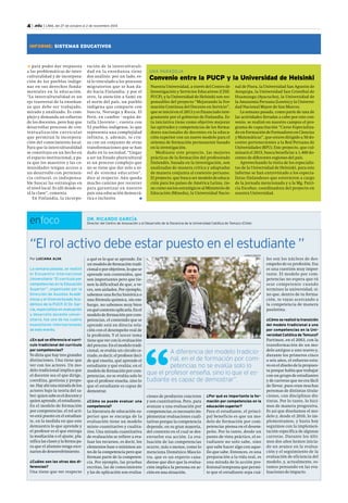 4 | .edu | LIMA, del 27 de octubre al 2 de noviembre 2014 
INFORME: SISTEMAS EDUCATIVOS 
UNA PARADOJA 
Convenio entre la PUCP y la Universidad de Helsinki 
Nuestra Universidad, a través del Centro de 
Investigación y Servicios Educativos (CISE-PUCP), 
y la Universidad de Helsinki son res-ponsables 
del proyecto “Mejorando la For-mación 
Continua del Docente en Servicio”, 
que se inició en el 2013 y es financiado ínte-gramente 
por el gobierno de Finlandia. Es-ta 
iniciativa tiene como objetivo mejorar 
las aptitudes y competencias de los forma-dores 
nacionales de docentes en la educa-ción 
superior con un nuevo modelo para el 
sistema de formación permanente basado 
en la investigación. 
Mediante este proyecto, las mejores 
prácticas de la formación del profesorado 
finlandés, basada en la investigación, son 
analizadas de manera crítica y adaptadas 
de manera conjunta al contexto peruano. 
El proyecto, que busca ser modelo de educa-ción 
para los países de América Latina, tie-ne 
como socios estratégicos al Ministerio de 
Educación (Minedu), la Universidad Nacio-nal 
de Piura, la Universidad San Agustín de 
Arequipa, la Universidad San Cristóbal de 
Huamanga (Ayacucho), la Universidad de 
la Amazonía Peruana (Loreto) y la Universi-dad 
Nacional Mayor de San Marcos. 
La semana pasada, como parte de una de 
las actividades llevadas a cabo por este con-venio, 
se realizó en nuestro campus el pro-grama 
de capacitación “Curso Especializa-do 
en Formación de Formadores en Ciencias 
y Matemáticas”, que estuvo dirigido a 50 do-centes 
pertenecientes a la Red Peruana de 
Universidades (RPU). Este proyecto, que cul-minará 
el 2015, busca beneficiar a 1,400 do-centes 
de diferentes regiones del país. 
Aprovechando la visita de los especialis-tas 
de la Universidad de Helsinki, para este 
informe se han entrevistado a los especia-listas 
finlandeses que estuvieron a cargo 
de la jornada mencionada y a la Mg. Patri-cia 
Escobar, coordinadora del proyecto en 
nuestra Universidad. 
DR. RICARDO GARCÍA 
Director del Centro de Innovación y el Desarrollo de la Docencia de la Universidad Católica de Temuco (Chile) enfoco 
“El rol activo debe estar puesto en el estudiante ” 
Por LUCIANA ALVA 
La semana pasada, se realizó 
el Encuentro Internacional 
Universitario “El currículo por 
competencias en la Educación 
Superior”, organizado por la 
Dirección de Asuntos Acadé-micos 
y el Vicerrectorado Aca-démico 
de la PUCP. El Dr. Gar-cía, 
especialista en evaluación 
y desarrollo docente univer-sitario, 
fue uno de los cuatro 
expositores internacionales 
de este evento. 
¿En qué se diferencia el currí-culo 
tradicional del currículo 
por competencias? 
Yo diría que hay tres grandes 
distinciones. Una tiene que 
ver con los actores. Un mo-delo 
tradicional implica que 
el docente sea el que dirige, 
coordina, gestiona y propo-ne. 
Hay ahí una mirada de los 
actores bajo la teoría del sa-ber: 
quien sabe es el docente y 
quien aprende, el estudiante. 
En el modelo de formación 
por competencias, el rol acti-vo 
está puesto en el estudian-te, 
en la medida en que este 
demuestra lo que aprende y 
el profesor es el que entrega 
la mediación o el ajuste, pla-nifica 
las clases y la forma pa-ra 
que el alumno tenga esce-narios 
de desenvolvimiento. 
¿Cuáles son las otras dos di-ferencias? 
Una tiene que ver respecto 
les son los núcleos de des-empeño 
de su profesión. Esa 
es una cuestión muy impor-tante. 
El modelo por com-petencias 
no espera que tú 
seas competente cuando 
termines la universidad, si-no 
que, dentro de tu forma-ción, 
te vayas acercando a 
la competencia de manera 
paulatina. 
¿Cómo se realizó la transición 
del modelo tradicional a uno 
por competencias en la Uni-versidad 
Católica de Temuco? 
Partimos, en el 2003, con la 
transformación de un mo-delo 
antiguo a uno nuevo y, 
durante los primeros cinco 
o seis años, el esfuerzo estu-vo 
en el diseño de la propues-ta 
porque había que trabajar 
con un grupo de estudiantes 
y de carreras que no era fácil 
de llevar, pues eran muchas 
personas de distintas titula-ciones, 
con disciplinas dis-tintas. 
Por lo tanto, lo hici-mos 
de manera progresiva. 
Es así que diseñamos el mo-delo 
y, desde el 2010, lo im-plementamos, 
y hasta hoy 
seguimos con la implemen-tación 
específica de algunas 
carreras. Durante los últi-mos 
dos años hemos inicia-do 
un avance en la evalua-ción 
y el seguimiento de la 
evaluación de eficiencia del 
modelo, y, actualmente, es-tamos 
pensando en las eva-luaciones 
de impacto. 
KAREN ZÁRATE 
a qué es lo que se aprende. En 
un modelo de formación tradi-cional 
o por objetivos, lo que se 
aprende son contenidos, que 
son importantes pero que tie-nen 
la dificultad de que, a ve-ces, 
son aislados. Por ejemplo, 
sabemos una fecha histórica o 
una fórmula química, sin em-bargo, 
no sabemos muy bien 
en qué contexto aplicarla. En el 
modelo de formación por com-petencias, 
el contenido que se 
aprende está en directa rela-ción 
con el desempeño real de 
la profesión. Y el tercer tema 
tiene que ver con la evaluación 
del proceso. En el modelo tradi-cional, 
se evalúa un círculo ce-rrado, 
es decir, el profesor deci-de 
qué enseña, qué aprende el 
estudiante y qué evalúa; en el 
modelo de formación por com-petencias, 
no se evalúa solo lo 
que el profesor enseña, sino lo 
que el estudiante es capaz de 
demostrar. 
¿Cómo se puede evaluar una 
competencia? 
La literatura de educación su-perior 
que se encarga de la 
evaluación tiene un modelo 
mixto cuantitativo y cualita-tivo. 
Una mirada cuantitativa 
de evaluación se refiere a eva-luar 
los recursos, es decir, los 
elementos base o mínimos an-tes 
de la competencia pero que 
forman parte de la competen-cia. 
Por ejemplo, las pruebas 
escritas, las de conocimiento 
y las de aplicación son evalua- 
A diferencia del modelo tradicio-nal, 
en el de formación por com-petencias 
no se evalúa solo lo 
que el profesor enseña, sino lo que el es-tudiante 
es capaz de demostrar”. 
para poder dar respuesta 
a las problemáticas de inter-culturalidad 
y de incorpora-ción 
de los pueblos indíge-nas 
en sus derechos funda-mentales 
en la educación. 
“La interculturalidad es un 
eje trasversal de la enseñan-za 
que debe ser trabajado, 
mirado y analizado. Es com-plejo 
y demanda un esfuerzo 
de los docentes, pero hay que 
desarrollar procesos de con-textualización 
curricular 
que permitan la incorpora-ción 
del conocimiento local. 
Para que la interculturalidad 
se constituya en un hecho en 
el espacio institucional, y pa-ra 
que los maestros y las co-munidades 
tengan acceso a 
un desarrollo con pertenen-cia 
cultural, es indispensa-ble 
buscar las estrategias en 
el nivel local. Es allí donde es-tá 
la clave”, comenta. 
En Finlandia, la incorpo-ración 
de la interculturali-dad 
en la enseñanza tiene 
dos análisis: por un lado, es-tá 
lo vinculado a los procesos 
migratorios que se han da-do 
hacia Finlandia; y por el 
otro, la atención a Sami en 
el norte del país, un pueblo 
indígena que comparte con 
Suecia, Noruega y Rusia. El 
Perú, en cambio –según de-talla 
Llorente–, cuenta con 
52 pueblos indígenas, lo que 
representa una complejidad 
infinita, y, además, se cru-za 
con un conjunto de otras 
transformaciones que se han 
dado en la sociedad. “Llegar 
a ser un Estado pluricultural 
es un proceso complejo que 
no se tiene que dar solo a ni-vel 
de sistema educativo”, 
dice al respecto. Aún queda 
mucho camino por recorrer 
para garantizar en nuestro 
país una educación democrá-tica 
e inclusiva n 
ciones de productos concretos 
y son cuantitativas. Pero, para 
avanzar a una evaluación por 
competencias, es necesario im-plementar 
evaluaciones cuali-tativas 
porque la competencia 
depende, en su gran mayoría, 
del contexto en el cual se des-envuelve 
esa acción. La eva-luación 
de las competencias 
ocurre, más o menos, como lo 
menciona Doménico Mascio-tra, 
que es un experto cana-diense 
que dice que la evalua-ción 
implica la persona en ac-ción 
en una situación. 
¿Por qué es importante la for-mación 
por competencias en la 
educación superior? 
Para el estudiante, el princi-pal 
beneficio es que un mo-delo 
de formación por com-petencias 
piensa en el desem-peño. 
Por lo tanto, desde un 
punto de vista práctico, el es-tudiante 
no solo sabe, sino 
que sabe hacer algo con aque-llo 
que sabe. Entonces, es una 
preparación a la vida real, es 
una mirada de la acción pro-fesional 
temprana que permi-te 
que el estudiante sepa cuá- 
 