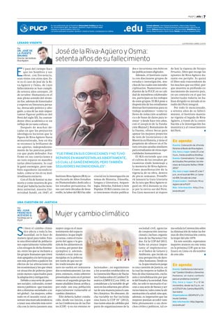 Por 
DR. JOSÉ DE 
LA PUENTE 
BRUNKE 
Director del Instituto 
Riva-Agüero 
UNA CUESTIÓN DE JUSTICIA 
Mujer y cambio climático 
Si bien el cambio climá-tico 
afecta a toda la hu-manidad, 
no lo hace de 
manera igual para todos. Exis-te 
una diversidad de poblacio-nes 
especialmente vulnerable 
a los estragos de dicho fenóme-no, 
entre los que se incluyen a 
los grupos humanos que viven 
más apegados a la tierra (ya que 
son más proclives a padecer los 
efectos de las alteraciones de 
los ecosistemas) y los que viven 
en situación de pobreza (pues 
están menos capacitados para 
la adaptación y mitigación). 
Debido a una serie de patro-nes 
sociales, culturales, econó-micos 
y políticos –que trascien-den 
a distintas sociedades a ni-vel 
global–, las mujeres, sobre 
todo en el mundo rural, pre-sentan 
una marcada tendencia 
a tener una relación más estre-cha 
con la tierra (asumen una 
mayor carga en el man-tenimiento 
del espacio 
doméstico, lo que impli-ca 
tareas, como el trans-porte 
del agua o la ges-tión 
de los alimentos en 
la cocina, por poner dos 
ejemplos) y, además, 
tienden a estar más su-mergidas 
en la pobreza 
(en razón de que sus ro-les 
tradicionales de gé-nero 
no suelen ser remunera-dos 
económicamente). Las mu-jeres, 
entonces, están sobrerre-presentadas 
tanto en el primer 
como en el segundo grupo hu-mano 
aludidos líneas arriba y, 
por ende, son una población 
especialmente vulnerable al 
cambio climático. 
Ello debería haber condu-cido, 
desde sus inicios, a que 
en las Conferencias de las Par-tes 
(COP) –y en sus eventos re-mo 
señala la Convención sobre 
la eliminación de todas las for-mas 
de discriminación contra 
la mujer del año 1979. 
En este sentido, esperamos 
mayores avances en este tema 
en la próxima COP, que se rea-lizará 
en Lima en diciembre 
de este año.  
Por 
MG. JUAN 
FRANCISCO 
ACEVEDO G. 
Sociólogo por la 
PUCP 
“FUE FIRME EN SUS CONVICCIONES Y NO TUVO 
REPAROS EN MANIFESTARLAS ABIERTAMENTE, 
LO CUAL LE GANÓ ENEMIGOS, PERO TAMBIÉN 
SEGUIDORES INCONDICIONALES”. 
lacionados–, en seguimiento 
a los acuerdos establecidos en 
la Convención Marco de Nacio-nes 
Unidas sobre el Cambio Cli-mático 
(CMNUCC) en 1992, se 
considerase a la variable de gé-nero 
en los esfuerzos por afron-tar 
de una manera justa el cam-bio 
climático. No obstante, di-cha 
variable no fue incluida 
sino hasta la COP 18° (2012), 
tras varios años de cabildeo por 
parte de organizaciones de la 
sociedad civil, agencias 
de cooperación interna-cional 
e, incluso, organis-mos 
de las Naciones Uni-das. 
En la COP del 2013, 
hubo un avance impor-tante 
al implementar-se 
el Índice de Género y 
Ambiente, que incide en 
una perspectiva de dere-chos 
humanos. Desde es-ta, 
lo que estaría en juego 
es una cuestión de justicia, en 
la cual las mujeres se hallen li-bres 
de discriminación, exclu-sión 
e invisibilización por par-te 
del Estado y la sociedad. Para 
ello, no solo es necesario el ac-ceso 
a una serie de bienes y ser-vicios 
básicos, tales como la ali-mentación 
o la salud, sino que, 
además, es imperativo que las 
mujeres puedan acceder tam-bién 
plenamente a sus dere-chos 
civiles y políticos, tal co- 
LEGADO VIGENTE 
José de la Riva-Agüero y Osma: 
setenta años de su fallecimiento 
El paso del tiempo hace 
que los hombr es y sus 
obras, con frecuencia, 
sean vistos con otros ojos. Es-te 
es el caso de José de la Ri-va- 
Agüero y Osma, de cuyo 
fallecimiento se han cumpli-do 
setenta años anteayer, 25 
de octubre. Humanista en el 
más pleno sentido del térmi-no 
fue, además de historiador 
y experto en literatura perua-na, 
destacado político y abo-gado, 
y una de las más impor-tantes 
figuras públicas del 
Perú del siglo XX. Su contun-dente 
obra académica es un 
reflejo de su vasta cultura. 
Después de muchas dé-cadas 
en que los prejuicios 
ideológicos hicieron que la 
figura de Riva-Agüero fuera 
minusvalorada, hoy en día 
se reconoce la brillantez de 
sus aportes, independiente-mente 
de las posturas políti-cas 
que pudo defender. Fue 
firme en sus convicciones y 
no tuvo reparos en manifes-tarlas 
abiertamente, lo cual 
le ganó enemigos, pero tam-bién 
seguidores incondicio-nales, 
como se vio en su mul-titudinario 
entierro. 
Con el fin de honrar su me-moria 
y como muestra de gra-titud 
por haberla hecho here-dera 
universal, nuestra Uni-versidad 
fundó, en 1947, el 
PUCP | .edu | 7 
de hoy la riqueza de Paisajes 
Peruanos, libro que recoge los 
apuntes de Riva-Agüero du-rante 
ese periplo. Es quizá 
el libro más trascendente de 
los muchos que escribió, por-que 
muestra su profundo co-nocimiento 
de nuestro país, 
en un contexto en el que los 
intelectuales todavía no ha-bían 
dirigido su mirada al es-tudio 
del Perú integral. 
Por todo lo mencionado, 
a setenta años de su falleci-miento, 
el Instituto mantie-ne 
vigente el legado de Riva- 
Agüero, a través de la contri-bución 
a la investigación hu-manística 
y al conocimiento 
del Perú.  
Instituto Riva-Agüero (IRA) co-mo 
Escuela de Altos Estudios 
en Humanidades dedicada a 
los estudios peruanistas. En 
sus casi siete décadas de desa-rrollo, 
la labor del IRA ha sido 
crucial en la investigación en 
temas de Historia, Filosofía, 
Lengua y Literatura, Arqueo-logía, 
Derecho, Folclore y Arte 
Popular. El IRA cuenta con ca-si 
trescientos títulos publica-dos 
e incursiona con éxito en 
las publicaciones digitales. 
Además, el Instituto cuen-ta 
con diecinueve grupos de 
estudio e investigación, mu-chos 
de los cuales son interdis-ciplinarios. 
Numerosos estu-diantes 
de la PUCP, en su cali-dad 
de miembros colaborado-res, 
participan en los trabajos 
de estos grupos. El IRA pone a 
disposición de los estudiantes 
diversas herramientas para su 
trabajo académico –como ta-lleres 
de redacción académi-ca 
o de bases de datos para te-sistas– 
y desde hace tres años, 
con el auspicio de la Funda-ción 
Manuel J. Bustamante de 
la Fuente, ofrece becas para 
apoyar los mejores proyectos 
de tesis de Licenciatura y de 
Maestría en Historia, y tiene el 
propósito de ofrecer en el fu-turo 
cercano ayudas similares 
para estudiantes de otras espe-cialidades 
humanísticas. 
El IRA entiende que con 
el cultivo de los estudios pe-ruanistas 
rinde homenaje a 
la memoria de Riva-Agüero. 
Como manifestación de la 
vigencia de su obra, dentro 
de pocas semanas, PromPe-rú 
lanzará la Guía Literaria 
de la ruta que Riva Agüero si-guió 
en 1912 durante su via-je 
por la sierra sur del Perú. 
Esa Guía mostrará al viajero 
Es una publicación de la Pontifi cia Universidad Católica del Perú. 
Av. Universitaria 1801, San Miguel. Depósito Legal: Nº2005-1668. 
Impreso en Quad/Graphics Perú S.A. 
Los textos publicados se pueden reproducir citando la fuente y consignando los créditos. 
Consejo editorial: Iván Hinojosa (presidente) , Alberto Gago, Eduardo 
Dargent, Edward Venero, Pámela Cantuarias, Verónica Salem y María Paz de 
la Cruz. Editores: María Paz de la Cruz y Verónica Salem. Subeditores: Vania 
Ramos, Diego Grimaldo y Karen Zárate. Diseño: Luis Amez y Augusto Patiño. .edu 
ILUSTRACIONES: GABRIEL ALAYZA 
En agenda: 
Evento: Colocación de ofrenda 
floral en el Busto de Riva-Agüero 
Día, hora y lugar: lunes 27, a las 
11 a.m., frente al edificio Dintilhac 
Evento: Conversatorio “Un siglo 
de Estudios Peruanistas: los inte-reses 
de Estuardo Núñez (1908- 
2013)” 
Día, hora y lugar: lunes 27, a las 7 
p.m., en el local del IRA (Jr. Cama-ná 
459, Cercado de Lima) 
Organizador: Instituto Riva- 
Agüero de la PUCP 
Más información: http://ira. 
pucp.edu.pe/ 
En agenda: 
Evento: Conferencia internacio-nal 
“Cambio Climático y Derechos 
Humanos: un nuevo contexto 
para un problema creciente” 
Día, hora y lugar: 11 y 12 de 
noviembre, desde las 5 p.m., en 
el CCPUCP (Av. Camino Real 1075, 
San Isidro) 
Organizadores: IDEHPUCP y Cli-ma 
de Cambios 
Más información: http://agenda. 
pucp.edu.pe/ 
 