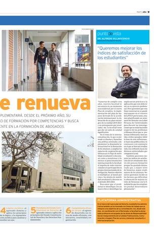 PUCP | .edu | 9 
DR. ALFREDO VILLAVICENCIO 
Decano de la Facultad de Derecho 
“Queremos mejorar los 
índices de satisfacción de 
los estudiantes” 
“A puertas de cumplir cien 
años, nuestra facultad se 
encuentra en un momento 
trascendental por el nuevo 
Plan de estudios, la imple-mentación 
del plan de me-joras 
derivado de la acredi-tación 
internacional, la ela-boración 
de un plan estraté-gico 
de la unidad 2015-2021 
y un presupuesto por resul-tados. 
Así, la facultad tiene 
que dar un salto de calidad 
significativo. 
En el tema de la interna-cionalización, 
lo que se pre-tende 
es diseñar y formular 
una política orientada a im-plementar 
la dimensión in-ternacional 
en la formación 
de los alumnos, y ampliar los 
espacios de cooperación que 
favorezcan el flujo de movi-lidad 
estudiantil y docente, 
así como a monitorear y fo-mentar 
el posicionamiento 
internacional de la facultad, 
el impulso de redes interna-cionales 
y la participación en 
grupos internacionales de in-vestigación. 
Nuestro objetivo 
es multiplicar, al menos por 
cinco, los niveles de movili-dad 
estudiantil y docente en 
el periodo 2015-2021. 
Buscamos que el profe-sional 
se identifique con un 
marco ético e identifique las 
implicancias prácticas y la 
aplicación que este debe te-ner 
en su ejercicio profesio-nal. 
Pero queremos que esta 
línea trasversal no se quede 
únicamente en el claustro 
de la PUCP, por lo tanto, esta-mos 
planificando un semi-nario 
de Derecho con la Red 
Peruana de Universidades 
para discutir las investiga-ciones 
que se están haciendo 
respecto de los problemas 
y dilemas éticos que se pre-sentan 
(tributarios, mercan-tiles, 
civiles y penales). Sobre 
la base de esas reflexiones, 
se hará una publicación y se 
convocará a un seminario 
en el que se buscará irradiar 
toda esta reflexión hacia las 
distintas universidades que 
componen la red. 
También queremos me-jorar 
los índices de satisfac-ción 
de los estudiantes den-tro 
del proceso formativo 
porque ha quedado demos-trado 
que, a mayor nivel 
de bienestar, mayor rendi-miento 
de los alumnos. No-sotros 
queremos incidir en 
los factores que dificultan 
la obtención de mejores ni-veles 
de bienestar con la fi-nalidad 
de que los estudian-tes 
puedan desarrollarse 
plenamente”. 
puntodevista 
se renueva 
IMPLEMENTARÁ, DESDE EL PRÓXIMO AÑO, SU 
MODELO DE FORMACIÓN POR COMPETENCIAS Y BUSCA 
REFERENTE EN LA FORMACIÓN DE ABOGADOS. 
FOTOS: ROBERTO ROJAS 
KAREN ZÁRATE 
PLATAFORMA ADMINISTRATIVA 
En el marco del nuevo plan de Derecho, la plataforma adminis-trativa 
también se ha renovado con líneas de trabajo que se 
integran a los objetivos de su consolidación. Así, desde este 
mes, en coordinación con el Rectorado, la facultad ha desig-nado 
profesores encargados de las áreas de Responsabilidad 
Social; Aseguramiento de la Calidad; Publicaciones, Comu-nicación 
e Imagen; Plan de carrera y bienestar estudiantil; e 
Internacionalización. 
4 Lógica jurídica: el 
egresado domina y 
aplica los principios 
de la lógica, y la argumenta-ción 
jurídica para analizar y 
resolver un caso. 
5 Paradigma del Estado Cons-titucional 
de Derecho: el 
egresado conoce y aplica los 
principios del Estado Constitucio-nal 
de Derecho y los Derechos Fun-damentales. 
6 Cumplimiento eficaz 
de tareas: el egresa-do 
desarrolla sus ta-reas 
de modo eficiente, con 
iniciativa, creatividad y or-ganización. 
 