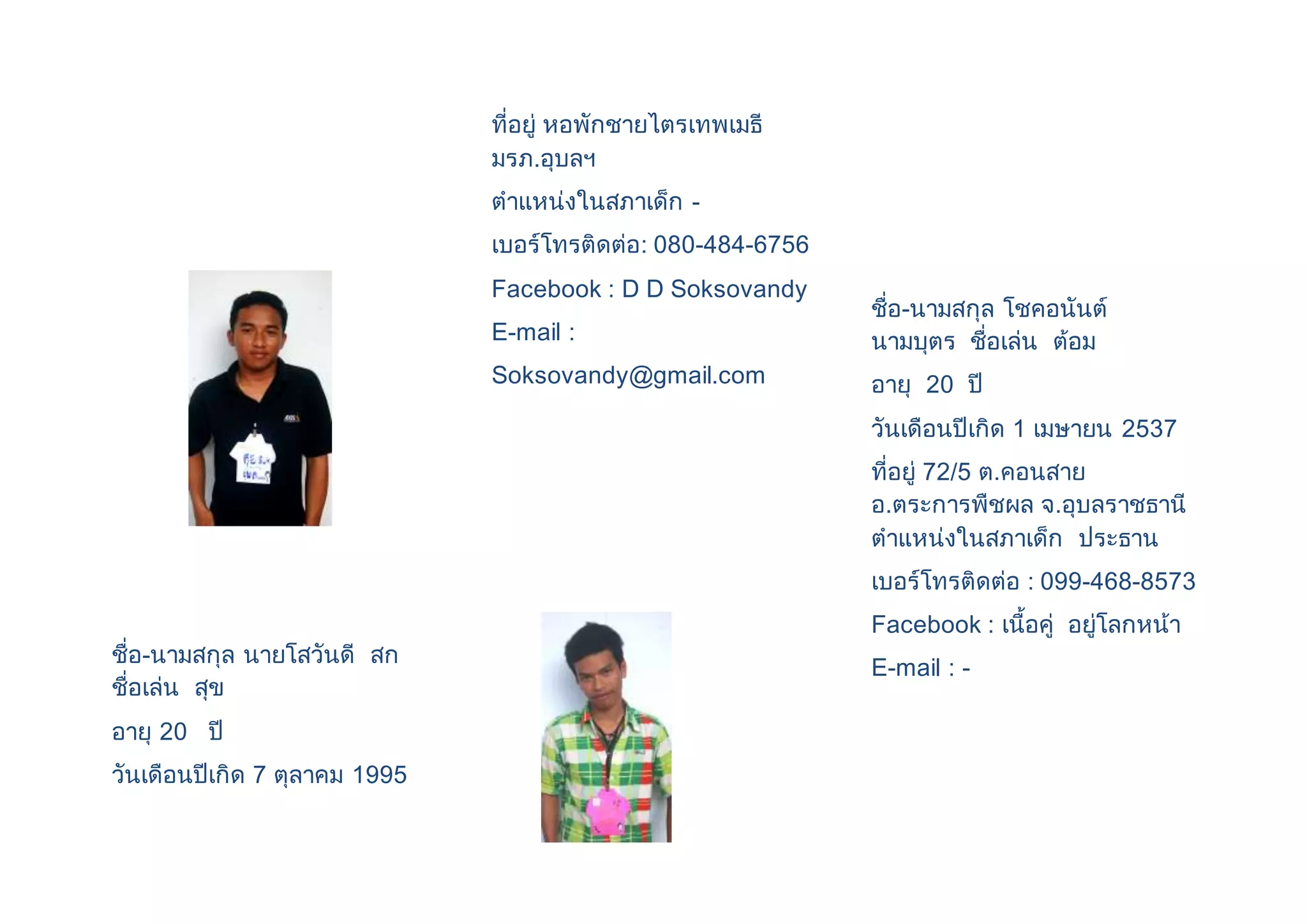 ชื่อ-นามสกุล นายโสวันดี สก 
ชื่อเล่น สุข 
อายุ 20 ปี 
วันเดือนปีเกิด 7 ตุลาคม 1995 
ที่อยู่ หอพักชายไตรเทพเมธี 
มรภ.อุบลฯ 
ตาแหน่งในสภาเด็ก - 
เบอร์โทรติดต่อ: 080-484-6756 
Facebook : D D Soksovandy 
E-mail : 
Soksovandy@gmail.com 
ชื่อ-นามสกุล โชคอนันต์ 
นามบุตร ชื่อเล่น ต้อม 
อายุ 20 ปี 
วันเดือนปีเกิด 1 เมษายน 2537 
ที่อยู่ 72/5 ต.คอนสาย 
อ.ตระการพืชผล จ.อุบลราชธานี 
ตาแหน่งในสภาเด็ก ประธาน 
เบอร์โทรติดต่อ : 099-468-8573 
Facebook : เนื้อคู่ อยู่โลกหน้า 
E-mail : - 
 