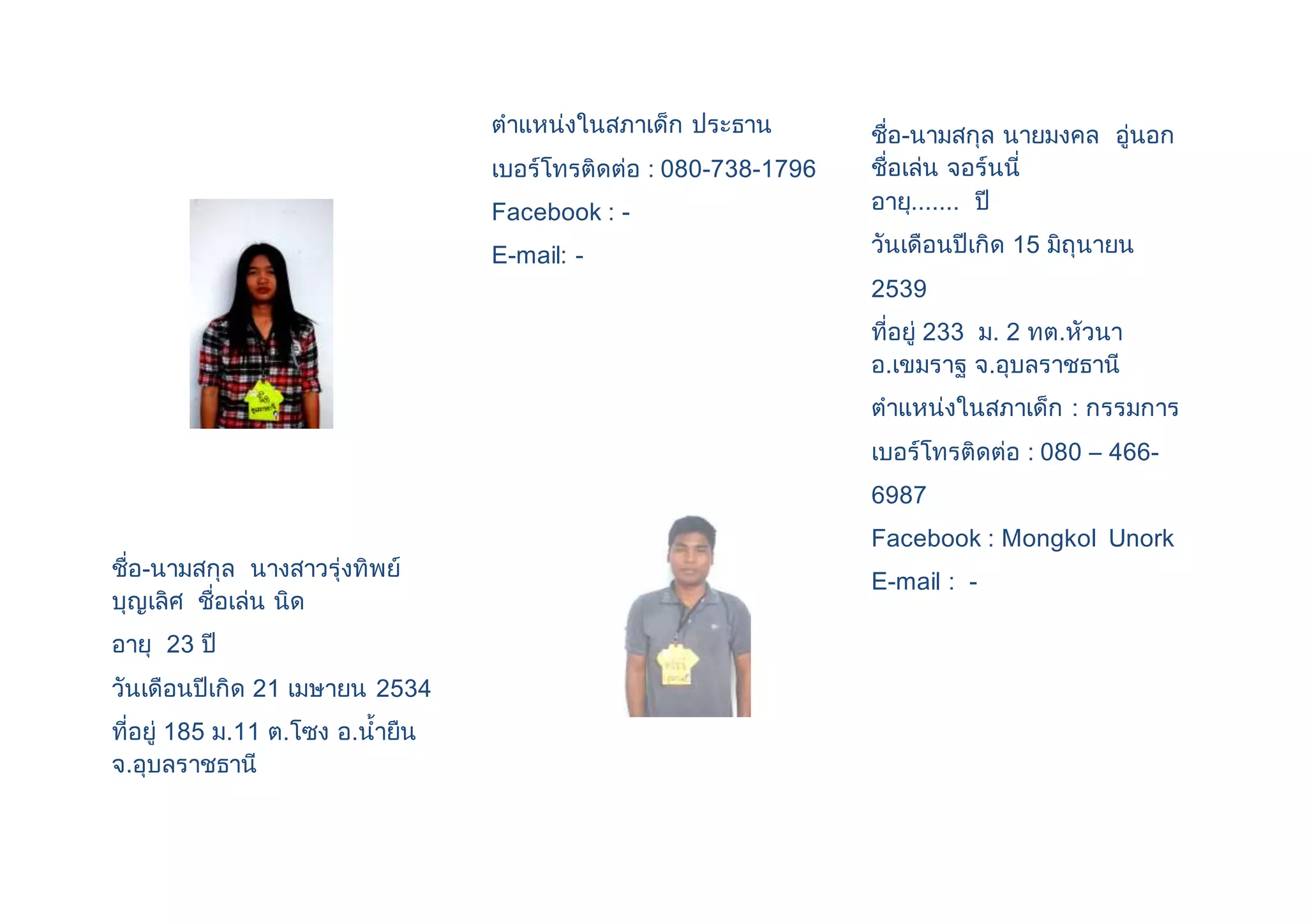 ชื่อ-นามสกุล นางสาวรุ่งทิพย์ 
บุญเลิศ ชื่อเล่น นิด 
อายุ 23 ปี 
วันเดือนปีเกิด 21 เมษายน 2534 
ที่อยู่ 185 ม.11 ต.โซง อ.น้ายืน 
จ.อุบลราชธานี 
ตาแหน่งในสภาเด็ก ประธาน 
เบอร์โทรติดต่อ : 080-738-1796 
Facebook : - 
E-mail: - 
ชื่อ-นามสกุล นายมงคล อู่นอก 
ชื่อเล่น จอร์นนี่ 
อายุ....... ปี 
วันเดือนปีเกิด 15 มิถุนายน 
2539 
ที่อยู่ 233 ม. 2 ทต.หัวนา 
อ.เขมราฐ จ.อุบลราชธานี 
ตาแหน่งในสภาเด็ก : กรรมการ 
เบอร์โทรติดต่อ : 080 – 466- 
6987 
Facebook : Mongkol Unork 
E-mail : - 
 