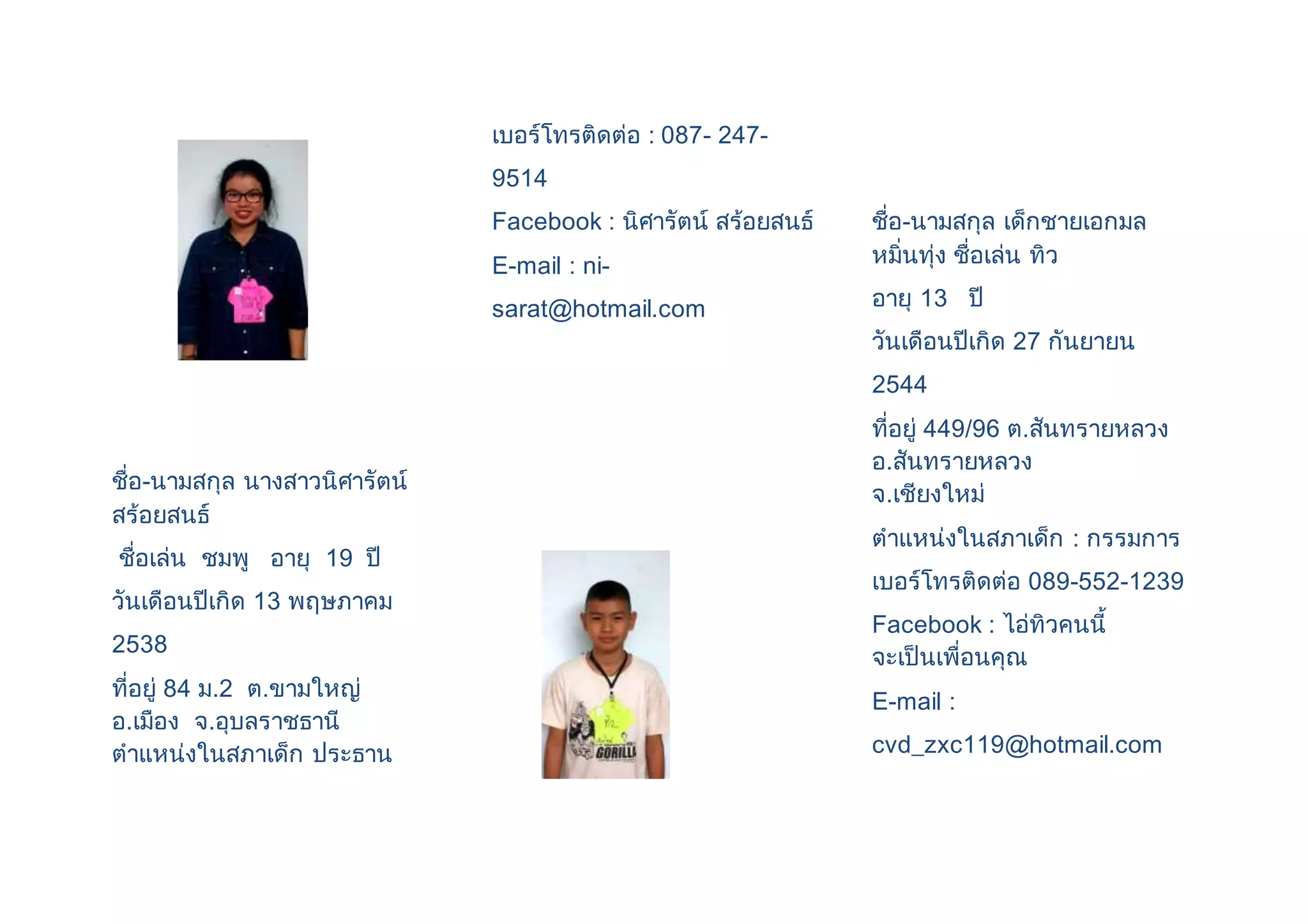 ชื่อ-นามสกุล นางสาวนิศารัตน์ 
สร้อยสนธ์ 
ชื่อเล่น ชมพู อายุ 19 ปี 
วันเดือนปีเกิด 13 พฤษภาคม 
2538 
ที่อยู่ 84 ม.2 ต.ขามใหญ่ 
อ.เมือง จ.อุบลราชธานี 
ตาแหน่งในสภาเด็ก ประธาน 
เบอร์โทรติดต่อ : 087- 247- 
9514 
Facebook : นิศารัตน์ สร้อยสนธ์ 
E-mail : ni-sarat@ 
hotmail.com 
ชื่อ-นามสกุล เด็กชายเอกมล 
หมิ่นทุ่ง ชื่อเล่น ทิว 
อายุ 13 ปี 
วันเดือนปีเกิด 27 กันยายน 
2544 
ที่อยู่ 449/96 ต.สันทรายหลวง 
อ.สันทรายหลวง 
จ.เชียงใหม่ 
ตาแหน่งในสภาเด็ก : กรรมการ 
เบอร์โทรติดต่อ 089-552-1239 
Facebook : ไอ่ทิวคนนี้ 
จะเป็นเพื่อนคุณ 
E-mail : 
cvd_zxc119@hotmail.com 
 