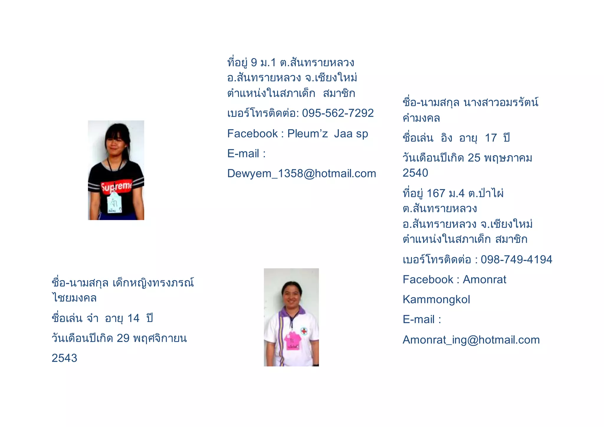 ชื่อ-นามสกุล เด็กหญิงทรงภรณ์ 
ไชยมงคล 
ชื่อเล่น จ๋า อายุ 14 ปี 
วันเดือนปีเกิด 29 พฤศจิกายน 
2543 
ที่อยู่ 9 ม.1 ต.สันทรายหลวง 
อ.สันทรายหลวง จ.เชียงใหม่ 
ตาแหน่งในสภาเด็ก สมาชิก 
เบอร์โทรติดต่อ: 095-562-7292 
Facebook : Pleum’z Jaa sp 
E-mail : 
Dewyem_1358@hotmail.com 
ชื่อ-นามสกุล นางสาวอมรรัตน์ 
คามงคล 
ชื่อเล่น อิง อายุ 17 ปี 
วันเดือนปีเกิด 25 พฤษภาคม 
2540 
ที่อยู่ 167 ม.4 ต.ป่าไผ่ 
ต.สันทรายหลวง 
อ.สันทรายหลวง จ.เชียงใหม่ 
ตาแหน่งในสภาเด็ก สมาชิก 
เบอร์โทรติดต่อ : 098-749-4194 
Facebook : Amonrat 
Kammongkol 
E-mail : 
Amonrat_ing@hotmail.com 
 