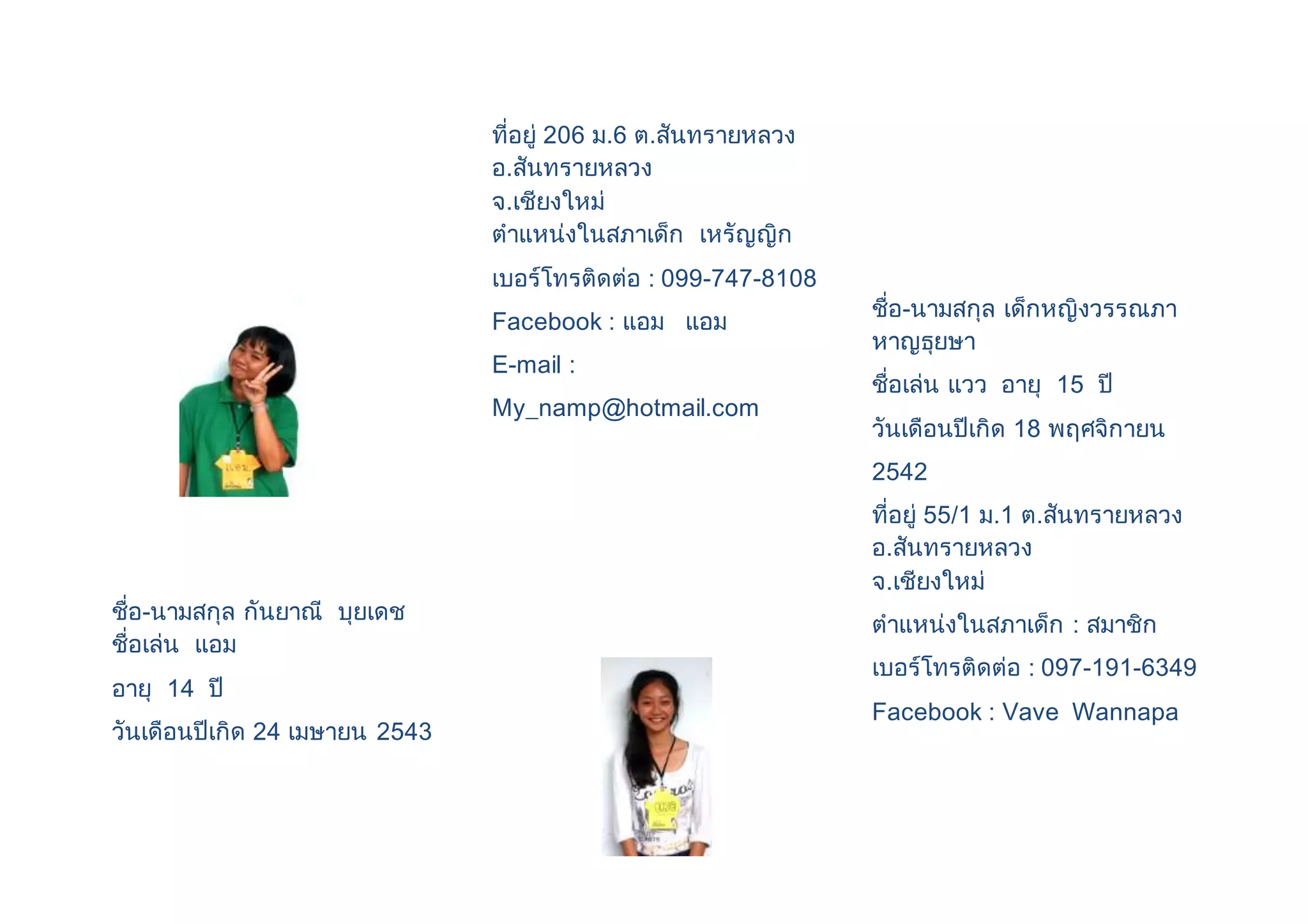 ชื่อ-นามสกุล กันยาณี บุยเดช 
ชื่อเล่น แอม 
อายุ 14 ปี 
วันเดือนปีเกิด 24 เมษายน 2543 
ที่อยู่ 206 ม.6 ต.สันทรายหลวง 
อ.สันทรายหลวง 
จ.เชียงใหม่ 
ตาแหน่งในสภาเด็ก เหรัญญิก 
เบอร์โทรติดต่อ : 099-747-8108 
Facebook : แอม แอม 
E-mail : 
My_namp@hotmail.com 
ชื่อ-นามสกุล เด็กหญิงวรรณภา 
หาญธุยษา 
ชื่อเล่น แวว อายุ 15 ปี 
วันเดือนปีเกิด 18 พฤศจิกายน 
2542 
ที่อยู่ 55/1 ม.1 ต.สันทรายหลวง 
อ.สันทรายหลวง 
จ.เชียงใหม่ 
ตาแหน่งในสภาเด็ก : สมาชิก 
เบอร์โทรติดต่อ : 097-191-6349 
Facebook : Vave Wannapa 
 