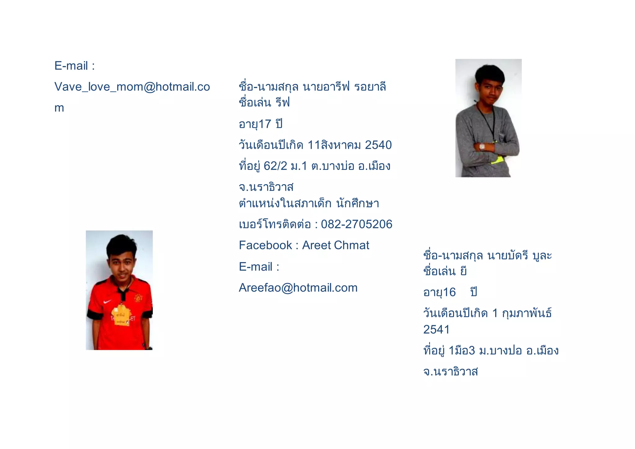 E-mail : 
Vave_love_mom@hotmail.co 
m 
ชื่อ-นามสกุล นายอารีฟ รอยาลี 
ชื่อเล่น รีฟ 
อายุ17 ปี 
วันเดือนปีเกิด 11สิงหาคม 2540 
ที่อยู่ 62/2 ม.1 ต.บางบ่อ อ.เมือง 
จ.นราธิวาส 
ตาแหน่งในสภาเด็ก นักศึกษา 
เบอร์โทรติดต่อ : 082-2705206 
Facebook : Areet Chmat 
E-mail : 
Areefao@hotmail.com 
ชื่อ-นามสกุล นายบัดรี บูละ 
ชื่อเล่น ยี 
อายุ16 ปี 
วันเดือนปีเกิด 1 กุมภาพันธ์ 
2541 
ที่อยู่ 1มือ3 ม.บางปอ อ.เมือง 
จ.นราธิวาส 
 