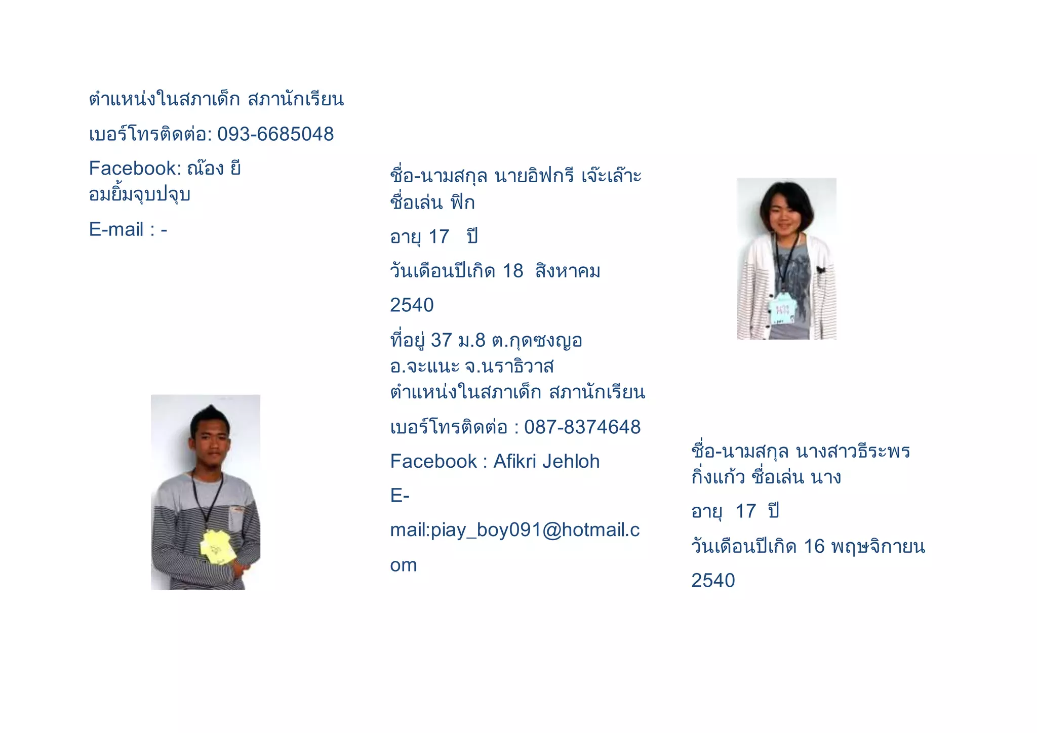 ตาแหน่งในสภาเด็ก สภานักเรียน 
เบอร์โทรติดต่อ: 093-6685048 
Facebook: ณ๊อง ยี 
อมยิ้มจุบปจุบ 
E-mail : - 
ชื่อ-นามสกุล นายอิฟกรี เจ๊ะเล๊าะ 
ชื่อเล่น ฟิก 
อายุ 17 ปี 
วันเดือนปีเกิด 18 สิงหาคม 
2540 
ที่อยู่ 37 ม.8 ต.กุดซงญอ 
อ.จะแนะ จ.นราธิวาส 
ตาแหน่งในสภาเด็ก สภานักเรียน 
เบอร์โทรติดต่อ : 087-8374648 
Facebook : Afikri Jehloh 
E-mail: 
piay_boy091@hotmail.c 
om 
ชื่อ-นามสกุล นางสาวธีระพร 
กิ่งแก้ว ชื่อเล่น นาง 
อายุ 17 ปี 
วันเดือนปีเกิด 16 พฤษจิกายน 
2540 
 