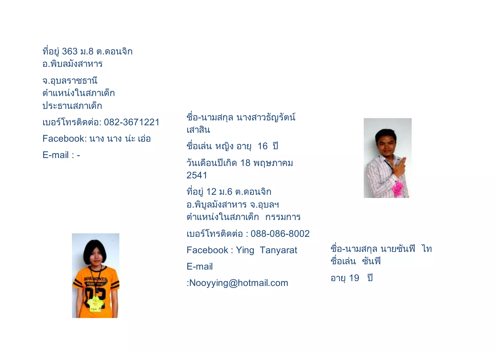 ที่อยู่ 363 ม.8 ต.ดอนจิก 
อ.พิบลมังสาหาร 
จ.อุบลราชธานี 
ตาแหน่งในสภาเด็ก 
ประธานสภาเด็ก 
เบอร์โทรติดต่อ: 082-3671221 
Facebook: นาง นาง น่ะ เอ่อ 
E-mail : - 
ชื่อ-นามสกุล นางสาวธัญรัตน์ 
เสาสิน 
ชื่อเล่น หญิง อายุ 16 ปี 
วันเดือนปีเกิด 18 พฤษภาคม 
2541 
ที่อยู่ 12 ม.6 ต.ดอนจิก 
อ.พิบูลมังสาหาร จ.อุบลฯ 
ตาแหน่งในสภาเด็ก กรรมการ 
เบอร์โทรติดต่อ : 088-086-8002 
Facebook : Ying Tanyarat 
E-mail 
:Nooyying@hotmail.com 
ชื่อ-นามสกุล นายซันฟี ไท 
ชื่อเล่น ซันฟี 
อายุ 19 ปี 
 