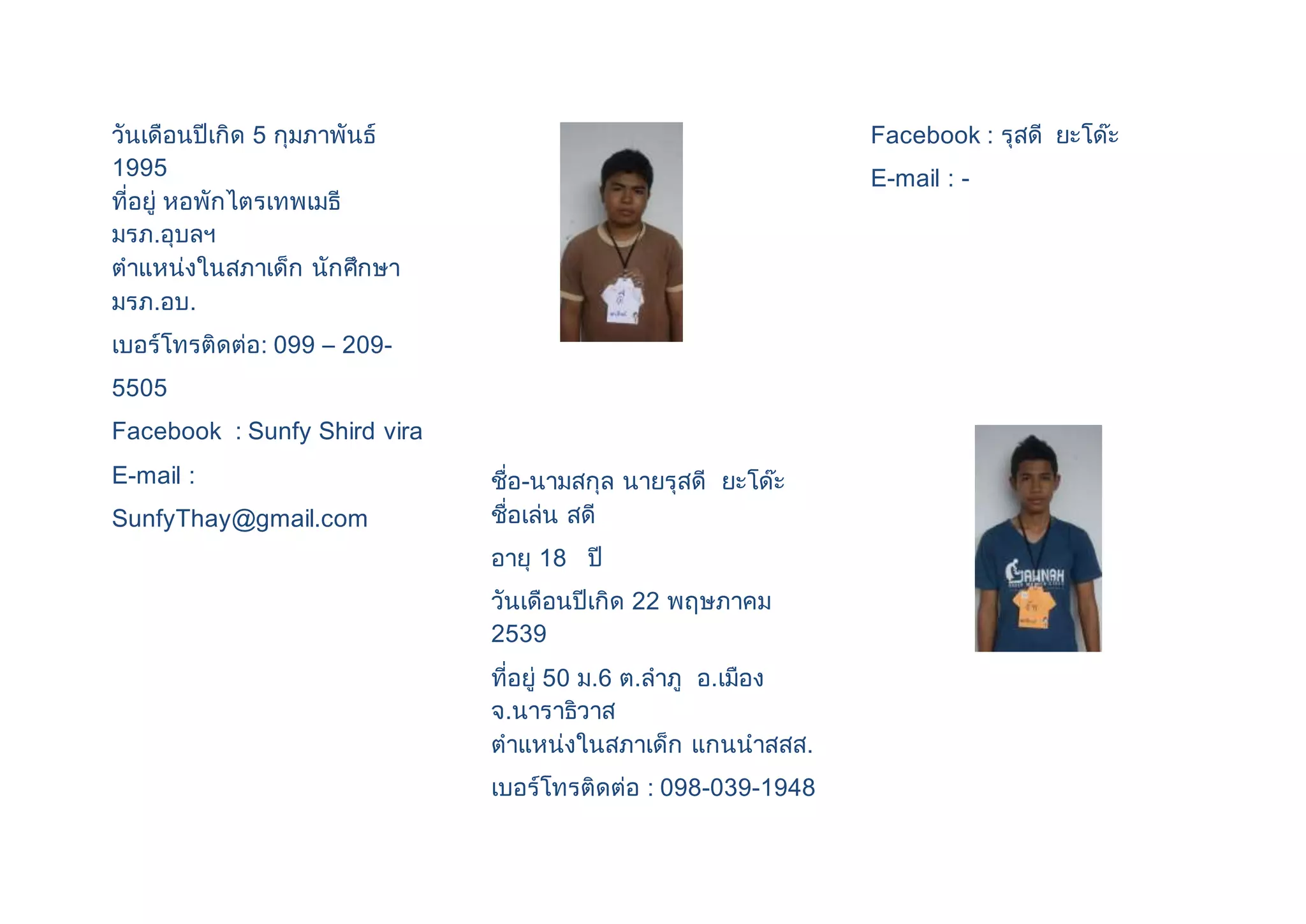 วันเดือนปีเกิด 5 กุมภาพันธ์ 
1995 
ที่อยู่ หอพักไตรเทพเมธี 
มรภ.อุบลฯ 
ตาแหน่งในสภาเด็ก นักศึกษา 
มรภ.อบ. 
เบอร์โทรติดต่อ: 099 – 209- 
5505 
Facebook : Sunfy Shird vira 
E-mail : 
SunfyThay@gmail.com 
ชื่อ-นามสกุล นายรุสดี ยะโด๊ะ 
ชื่อเล่น สดี 
อายุ 18 ปี 
วันเดือนปีเกิด 22 พฤษภาคม 
2539 
ที่อยู่ 50 ม.6 ต.ลาภู อ.เมือง 
จ.นาราธิวาส 
ตาแหน่งในสภาเด็ก แกนนาสสส. 
เบอร์โทรติดต่อ : 098-039-1948 
Facebook : รุสดี ยะโด๊ะ 
E-mail : - 
 