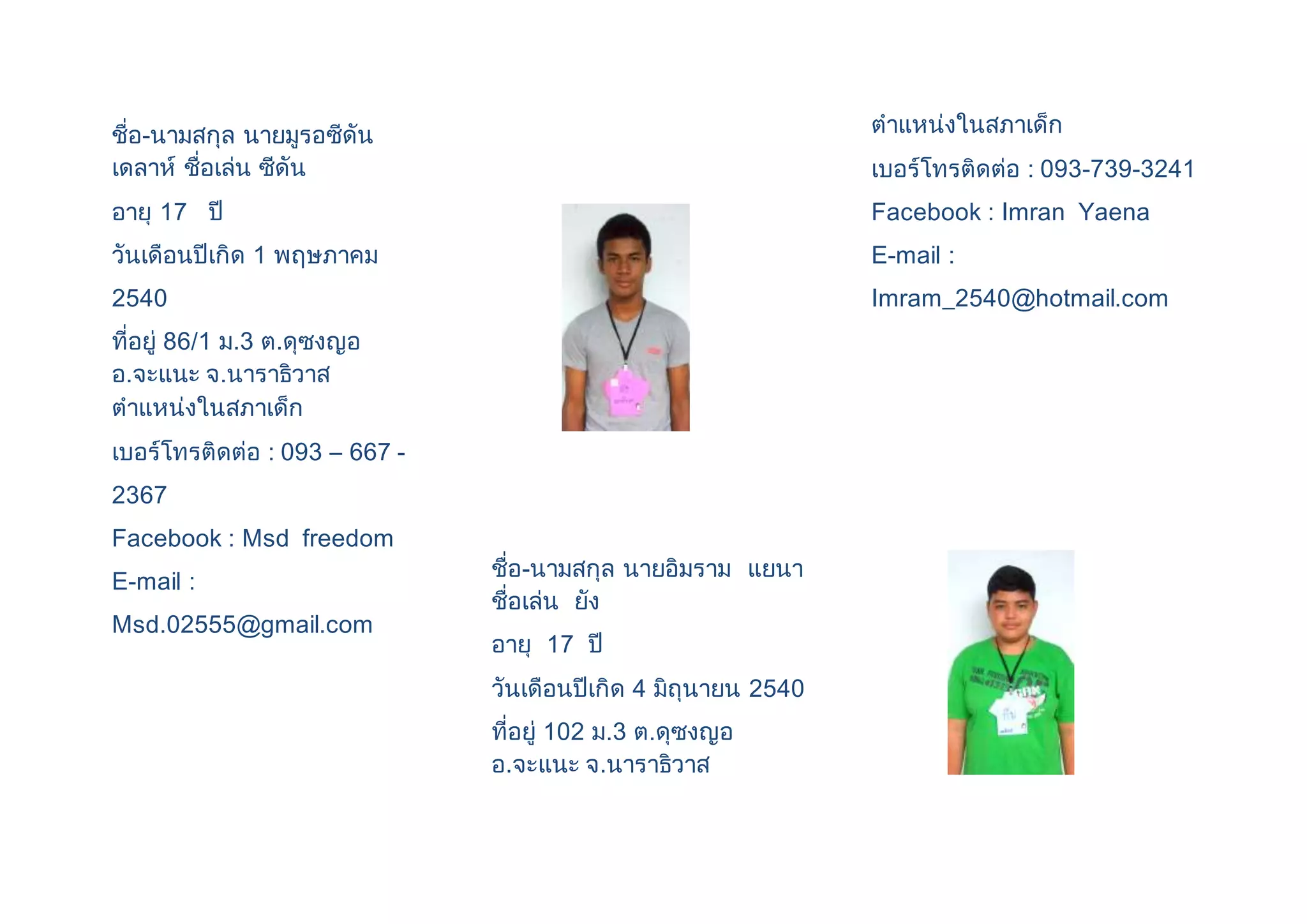 ชื่อ-นามสกุล นายมูรอซีดัน 
เดลาห์ ชื่อเล่น ซีดัน 
อายุ 17 ปี 
วันเดือนปีเกิด 1 พฤษภาคม 
2540 
ที่อยู่ 86/1 ม.3 ต.ดุซงญอ 
อ.จะแนะ จ.นาราธิวาส 
ตาแหน่งในสภาเด็ก 
เบอร์โทรติดต่อ : 093 – 667 - 
2367 
Facebook : Msd freedom 
E-mail : 
Msd.02555@gmail.com 
ชื่อ-นามสกุล นายอิมราม แยนา 
ชื่อเล่น ยัง 
อายุ 17 ปี 
วันเดือนปีเกิด 4 มิถุนายน 2540 
ที่อยู่ 102 ม.3 ต.ดุซงญอ 
อ.จะแนะ จ.นาราธิวาส 
ตาแหน่งในสภาเด็ก 
เบอร์โทรติดต่อ : 093-739-3241 
Facebook : Imran Yaena 
E-mail : 
Imram_2540@hotmail.com 
 