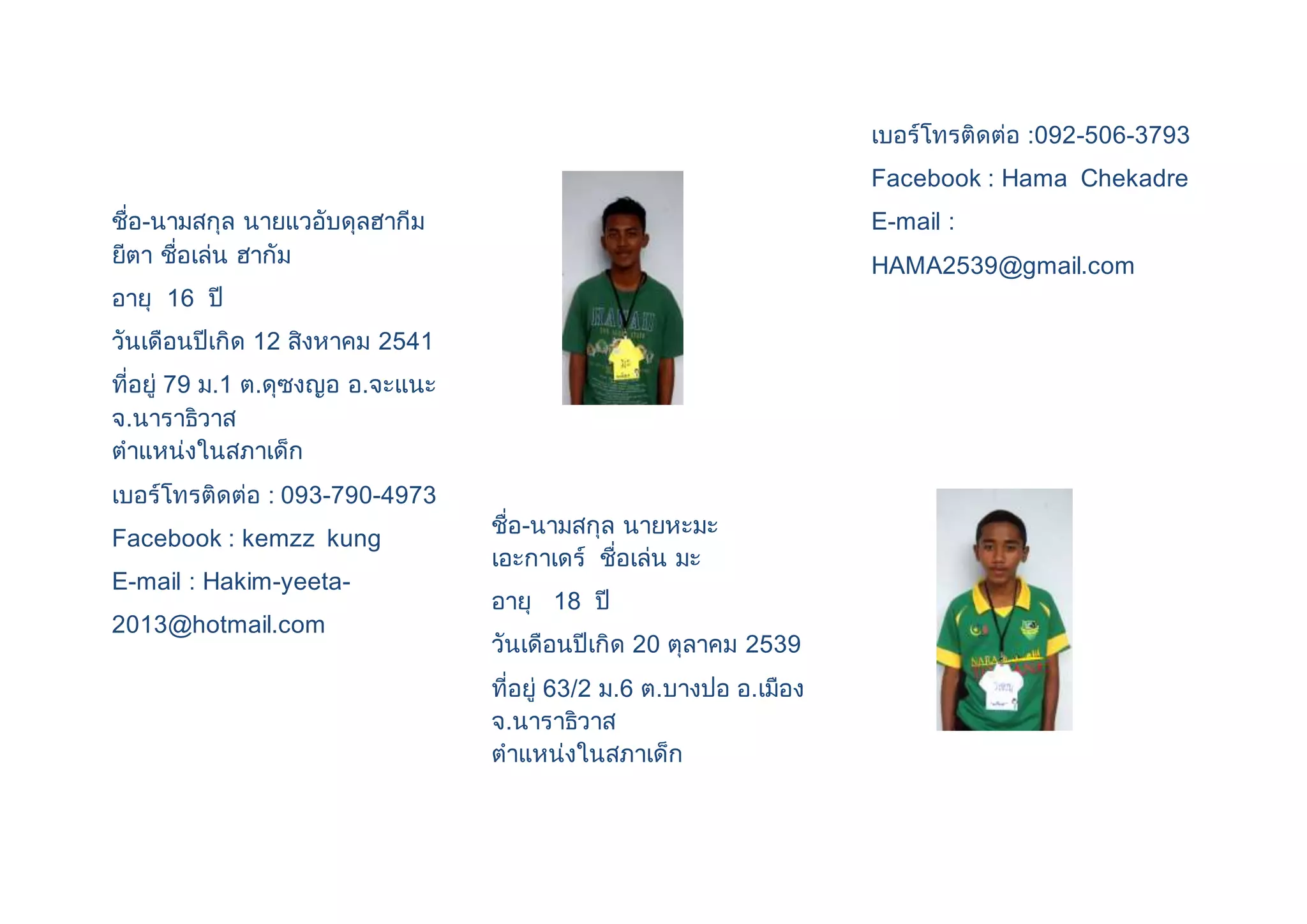 ชื่อ-นามสกุล นายแวอับดุลฮากีม 
ยีตา ชื่อเล่น ฮากัม 
อายุ 16 ปี 
วันเดือนปีเกิด 12 สิงหาคม 2541 
ที่อยู่ 79 ม.1 ต.ดุซงญอ อ.จะแนะ 
จ.นาราธิวาส 
ตาแหน่งในสภาเด็ก 
เบอร์โทรติดต่อ : 093-790-4973 
Facebook : kemzz kung 
E-mail : Hakim-yeeta- 
2013@hotmail.com 
ชื่อ-นามสกุล นายหะมะ 
เอะกาเดร์ ชื่อเล่น มะ 
อายุ 18 ปี 
วันเดือนปีเกิด 20 ตุลาคม 2539 
ที่อยู่ 63/2 ม.6 ต.บางปอ อ.เมือง 
จ.นาราธิวาส 
ตาแหน่งในสภาเด็ก 
เบอร์โทรติดต่อ :092-506-3793 
Facebook : Hama Chekadre 
E-mail : 
HAMA2539@gmail.com 
 