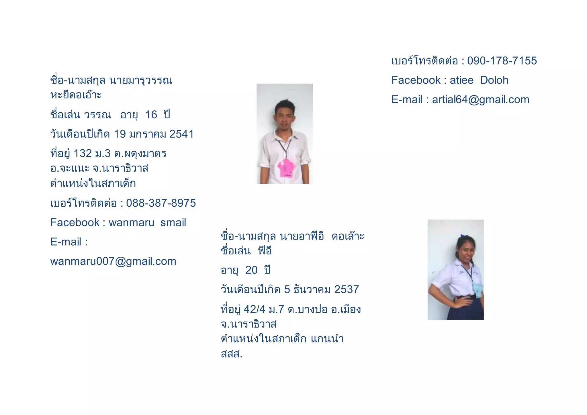 ชื่อ-นามสกุล นายมารุวรรณ 
หะยีดอเอ๊าะ 
ชื่อเล่น วรรณ อายุ 16 ปี 
วันเดือนปีเกิด 19 มกราคม 2541 
ที่อยู่ 132 ม.3 ต.ผดุงมาตร 
อ.จะแนะ จ.นาราธิวาส 
ตาแหน่งในสภาเด็ก 
เบอร์โทรติดต่อ : 088-387-8975 
Facebook : wanmaru smail 
E-mail : 
wanmaru007@gmail.com 
ชื่อ-นามสกุล นายอาฟีอี ดอเล๊าะ 
ชื่อเล่น ฟีอี 
อายุ 20 ปี 
วันเดือนปีเกิด 5 ธันวาคม 2537 
ที่อยู่ 42/4 ม.7 ต.บางปอ อ.เมือง 
จ.นาราธิวาส 
ตาแหน่งในสภาเด็ก แกนนา 
สสส. 
เบอร์โทรติดต่อ : 090-178-7155 
Facebook : atiee Doloh 
E-mail : artial64@gmail.com 
 