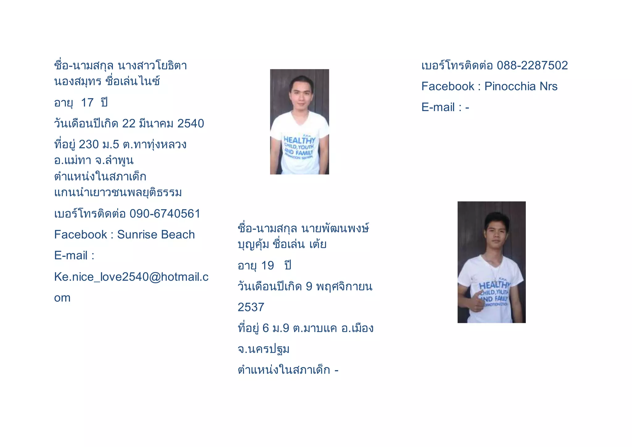 ชื่อ-นามสกุล นางสาวโยธิตา 
นองสมุทร ชื่อเล่นไนซ์ 
อายุ 17 ปี 
วันเดือนปีเกิด 22 มีนาคม 2540 
ที่อยู่ 230 ม.5 ต.ทาทุ่งหลวง 
อ.แม่ทา จ.ลาพูน 
ตาแหน่งในสภาเด็ก 
แกนนาเยาวชนพลยุติธรรม 
เบอร์โทรติดต่อ 090-6740561 
Facebook : Sunrise Beach 
E-mail : 
Ke.nice_love2540@hotmail.c 
om 
ชื่อ-นามสกุล นายพัฒนพงษ์ 
บุญคุ้ม ชื่อเล่น เต้ย 
อายุ 19 ปี 
วันเดือนปีเกิด 9 พฤศจิกายน 
2537 
ที่อยู่ 6 ม.9 ต.มาบแค อ.เมือง 
จ.นครปฐม 
ตาแหน่งในสภาเด็ก - 
เบอร์โทรติดต่อ 088-2287502 
Facebook : Pinocchia Nrs 
E-mail : - 
 