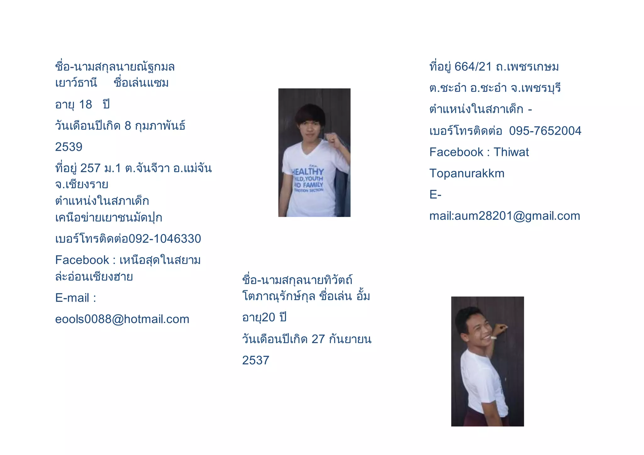 ชื่อ-นามสกุลนายณัฐกมล 
เยาว์ธานี ชื่อเล่นแซม 
อายุ 18 ปี 
วันเดือนปีเกิด 8 กุมภาพันธ์ 
2539 
ที่อยู่ 257 ม.1 ต.จันจีวา อ.แม่จัน 
จ.เชียงราย 
ตาแหน่งในสภาเด็ก 
เคนือข่ายเยาชนมัดปุก 
เบอร์โทรติดต่อ092-1046330 
Facebook : เหนือสุดในสยาม 
ล่ะอ่อนเชียงฮาย 
E-mail : 
eools0088@hotmail.com 
ชื่อ-นามสกุลนายทิวัตถ์ 
โตภาณุรักษ์กุล ชื่อเล่น อั้ม 
อายุ20 ปี 
วันเดือนปีเกิด 27 กันยายน 
2537 
ที่อยู่ 664/21 ถ.เพชรเกษม 
ต.ชะอา อ.ชะอา จ.เพชรบุรี 
ตาแหน่งในสภาเด็ก - 
เบอร์โทรติดต่อ 095-7652004 
Facebook : Thiwat 
Topanurakkm 
E-mail: 
aum28201@gmail.com 
 