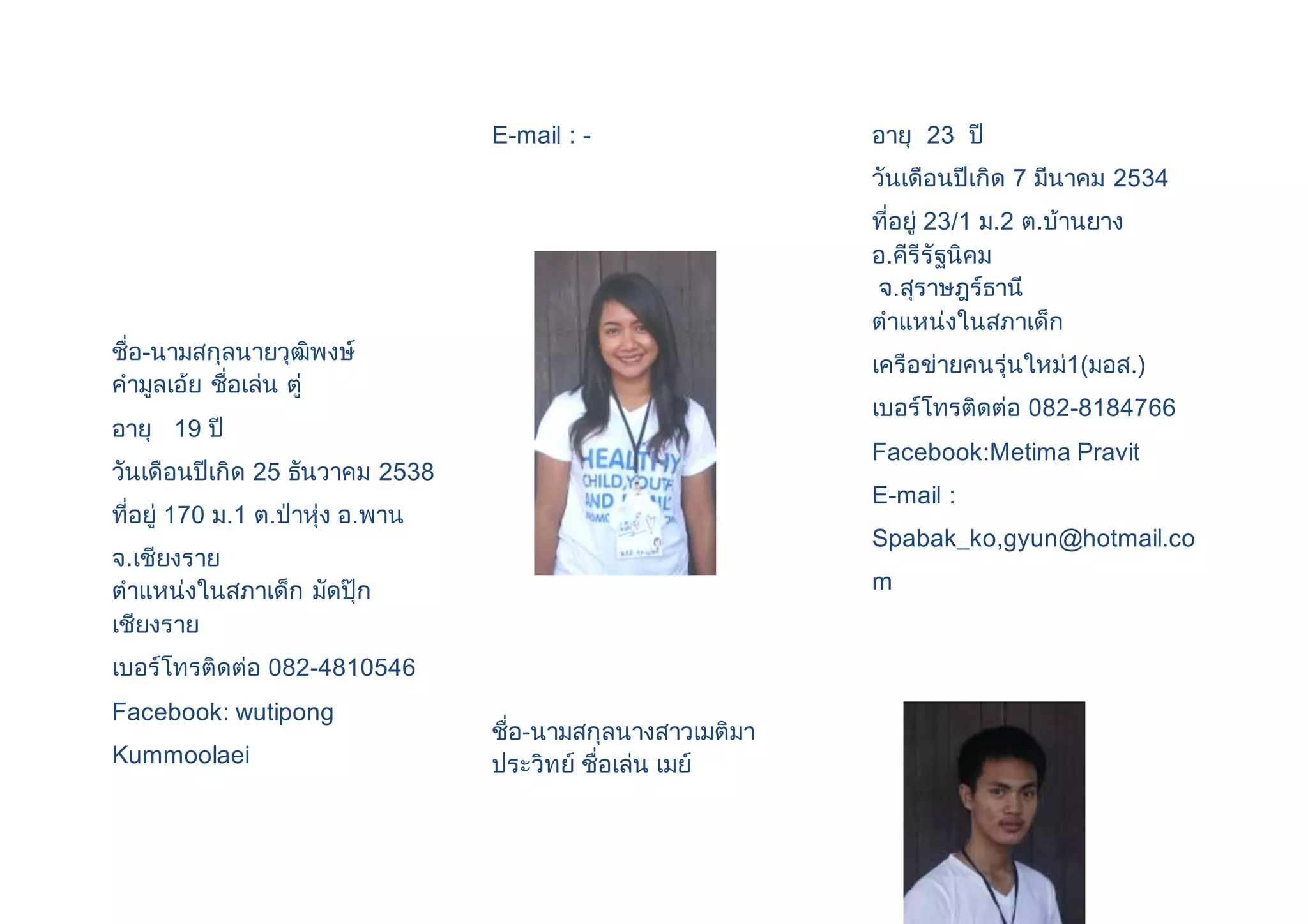 ชื่อ-นามสกุลนายวุฒิพงษ์ 
คามูลเอ้ย ชื่อเล่น ตู่ 
อายุ 19 ปี 
วันเดือนปีเกิด 25 ธันวาคม 2538 
ที่อยู่ 170 ม.1 ต.ป่าหุ่ง อ.พาน 
จ.เชียงราย 
ตาแหน่งในสภาเด็ก มัดปุ๊ก 
เชียงราย 
เบอร์โทรติดต่อ 082-4810546 
Facebook: wutipong 
Kummoolaei 
E-mail : - 
ชื่อ-นามสกุลนางสาวเมติมา 
ประวิทย์ ชื่อเล่น เมย์ 
อายุ 23 ปี 
วันเดือนปีเกิด 7 มีนาคม 2534 
ที่อยู่ 23/1 ม.2 ต.บ้านยาง 
อ.คีรีรัฐนิคม 
จ.สุราษฎร์ธานี 
ตาแหน่งในสภาเด็ก 
เครือข่ายคนรุ่นใหม่1(มอส.) 
เบอร์โทรติดต่อ 082-8184766 
Facebook:Metima Pravit 
E-mail : 
Spabak_ko,gyun@hotmail.co 
m 
 
