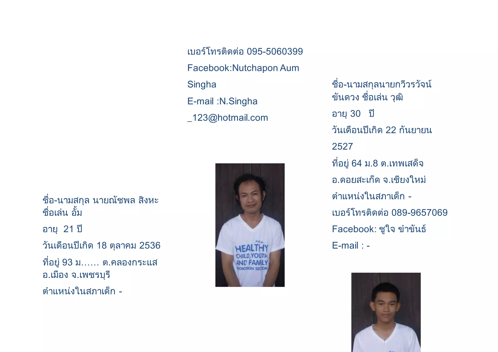 ชื่อ-นามสกุล นายณัชพล สิงหะ 
ชื่อเล่น อั้ม 
อายุ 21 ปี 
วันเดือนปีเกิด 18 ตุลาคม 2536 
ที่อยู่ 93 ม…… ต.คลองกระแส 
อ.เมือง จ.เพชรบุรี 
ตาแหน่งในสภาเด็ก - 
เบอร์โทรติดต่อ 095-5060399 
Facebook:Nutchapon Aum 
Singha 
E-mail :N.Singha 
_123@hotmail.com 
ชื่อ-นามสกุลนายกวีวรวัจน์ 
ขันดวง ชื่อเล่น วุฒิ 
อายุ 30 ปี 
วันเดือนปีเกิด 22 กันยายน 
2527 
ที่อยู่ 64 ม.8 ต.เทพเสด็จ 
อ.ดอยสะเก็ด จ.เชียงใหม่ 
ตาแหน่งในสภาเด็ก - 
เบอร์โทรติดต่อ 089-9657069 
Facebook: ชูใจ ขาขันธ์ 
E-mail : - 
 