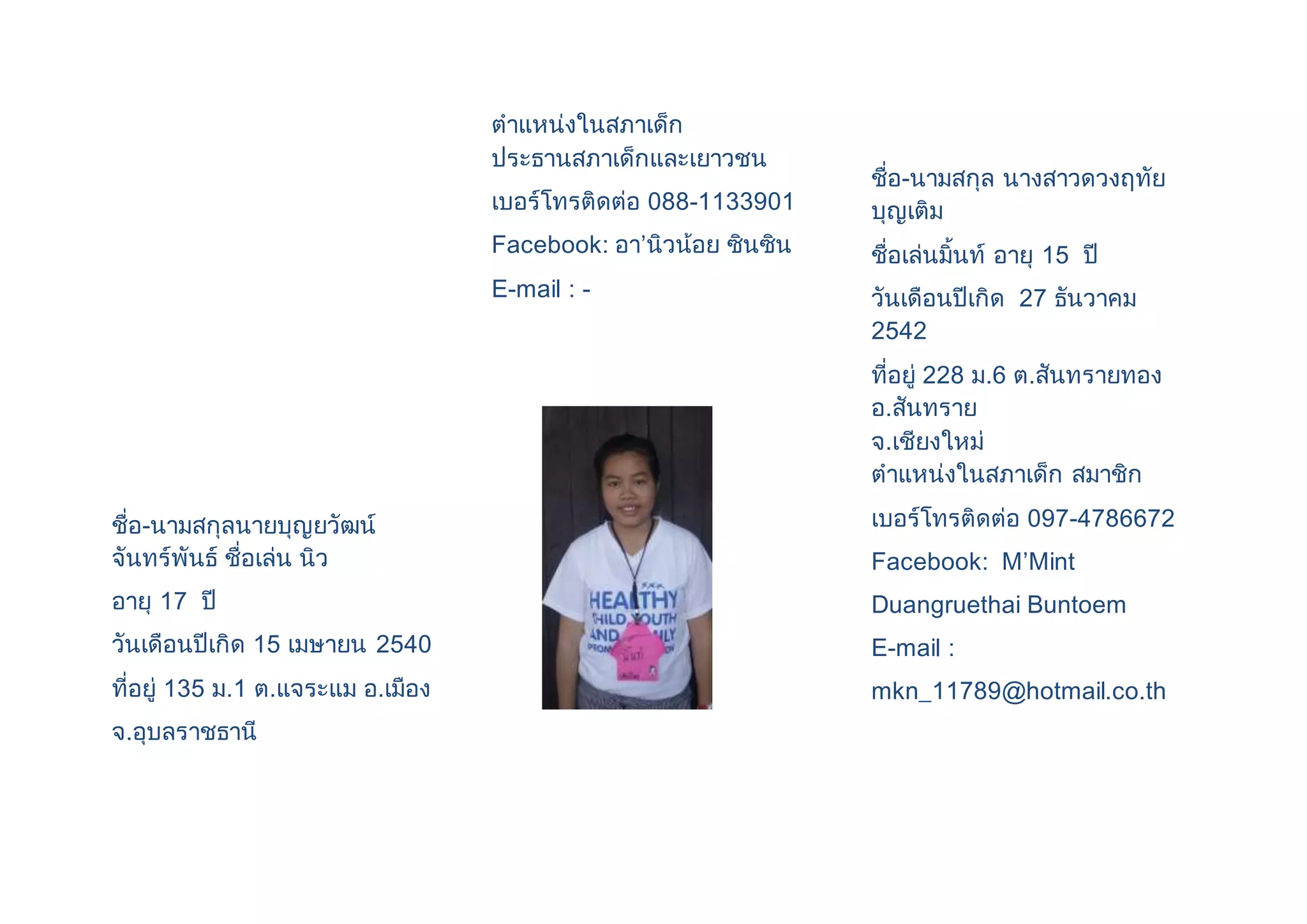 ชื่อ-นามสกุลนายบุญยวัฒน์ 
จันทร์พันธ์ ชื่อเล่น นิว 
อายุ 17 ปี 
วันเดือนปีเกิด 15 เมษายน 2540 
ที่อยู่ 135 ม.1 ต.แจระแม อ.เมือง 
จ.อุบลราชธานี 
ตาแหน่งในสภาเด็ก 
ประธานสภาเด็กและเยาวชน 
เบอร์โทรติดต่อ 088-1133901 
Facebook: อา’นิวน้อย ซินซิน 
E-mail : - 
ชื่อ-นามสกุล นางสาวดวงฤทัย 
บุญเติม 
ชื่อเล่นมิ้นท์ อายุ 15 ปี 
วันเดือนปีเกิด 27 ธันวาคม 
2542 
ที่อยู่ 228 ม.6 ต.สันทรายทอง 
อ.สันทราย 
จ.เชียงใหม่ 
ตาแหน่งในสภาเด็ก สมาชิก 
เบอร์โทรติดต่อ 097-4786672 
Facebook: M’Mint 
Duangruethai Buntoem 
E-mail : 
mkn_11789@hotmail.co.th 
 