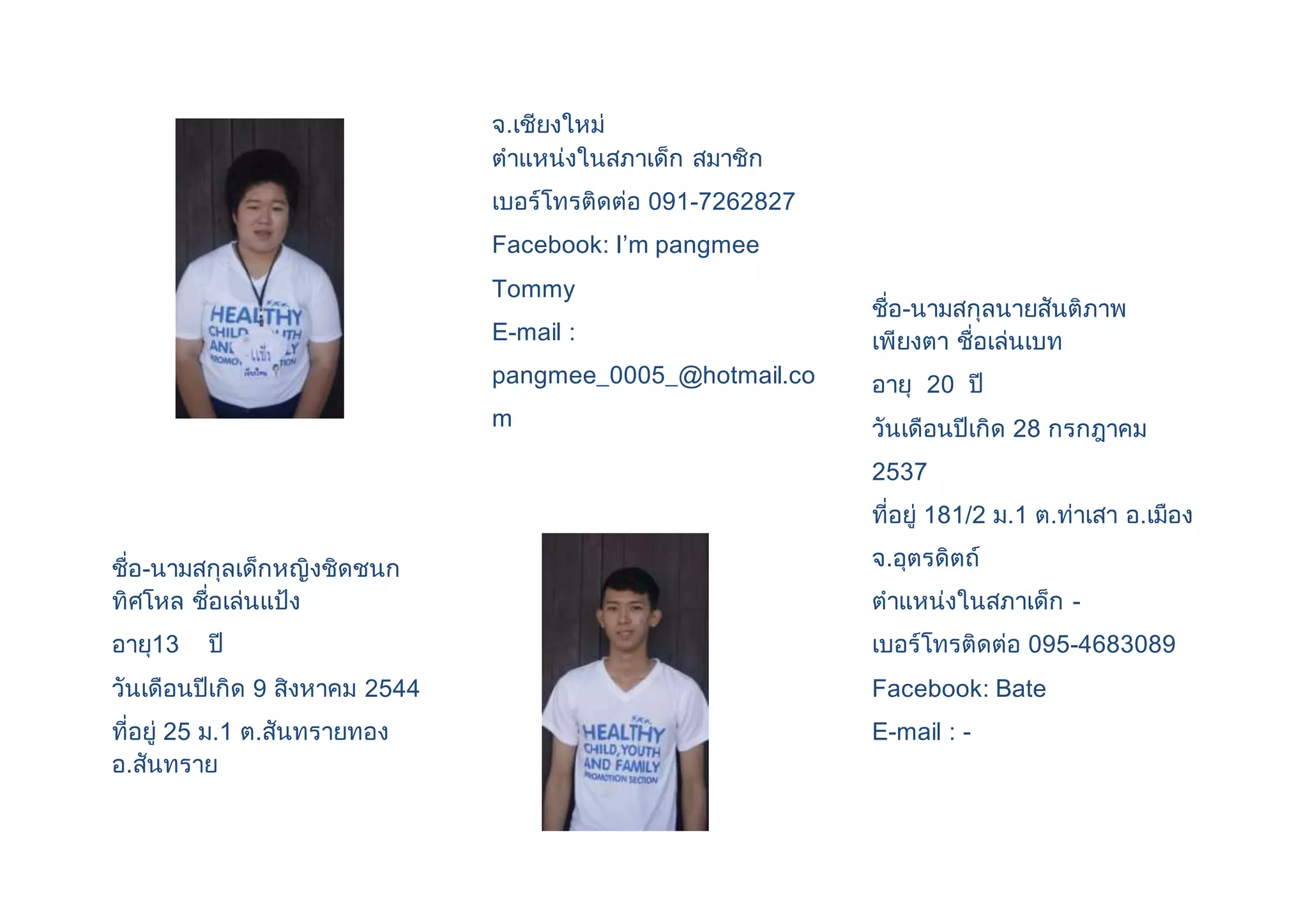 ชื่อ-นามสกุลเด็กหญิงชิดชนก 
ทิศโหล ชื่อเล่นแป้ง 
อายุ13 ปี 
วันเดือนปีเกิด 9 สิงหาคม 2544 
ที่อยู่ 25 ม.1 ต.สันทรายทอง 
อ.สันทราย 
จ.เชียงใหม่ 
ตาแหน่งในสภาเด็ก สมาชิก 
เบอร์โทรติดต่อ 091-7262827 
Facebook: I’m pangmee 
Tommy 
E-mail : 
pangmee_0005_@hotmail.co 
m 
ชื่อ-นามสกุลนายสันติภาพ 
เพียงตา ชื่อเล่นเบท 
อายุ 20 ปี 
วันเดือนปีเกิด 28 กรกฎาคม 
2537 
ที่อยู่ 181/2 ม.1 ต.ท่าเสา อ.เมือง 
จ.อุตรดิตถ์ 
ตาแหน่งในสภาเด็ก - 
เบอร์โทรติดต่อ 095-4683089 
Facebook: Bate 
E-mail : - 
 