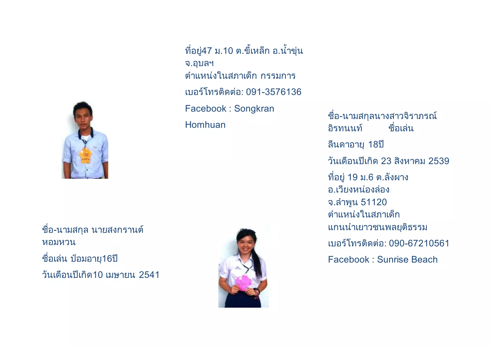 ชื่อ-นามสกุล นายสงกรานต์ 
หอมหวน 
ชื่อเล่น ป๋อมอายุ16ปี 
วันเดือนปีเกิด10 เมษายน 2541 
ที่อยู่47 ม.10 ต.ขี้เหล็ก อ.น้าขุ่น 
จ.อุบลฯ 
ตาแหน่งในสภาเด็ก กรรมการ 
เบอร์โทรติดต่อ: 091-3576136 
Facebook : Songkran 
Homhuan 
ชื่อ-นามสกุลนางสาวจิราภรณ์ 
อิรทนนท์ ชื่อเล่น 
ลีนดาอายุ 18ปี 
วันเดือนปีเกิด 23 สิงหาคม 2539 
ที่อยู่ 19 ม.6 ต.ลังผาง 
อ.เวียงหน่องล่อง 
จ.ลาพูน 51120 
ตาแหน่งในสภาเด็ก 
แกนนาเยาวชนพลยุติธรรม 
เบอร์โทรติดต่อ: 090-67210561 
Facebook : Sunrise Beach 
 