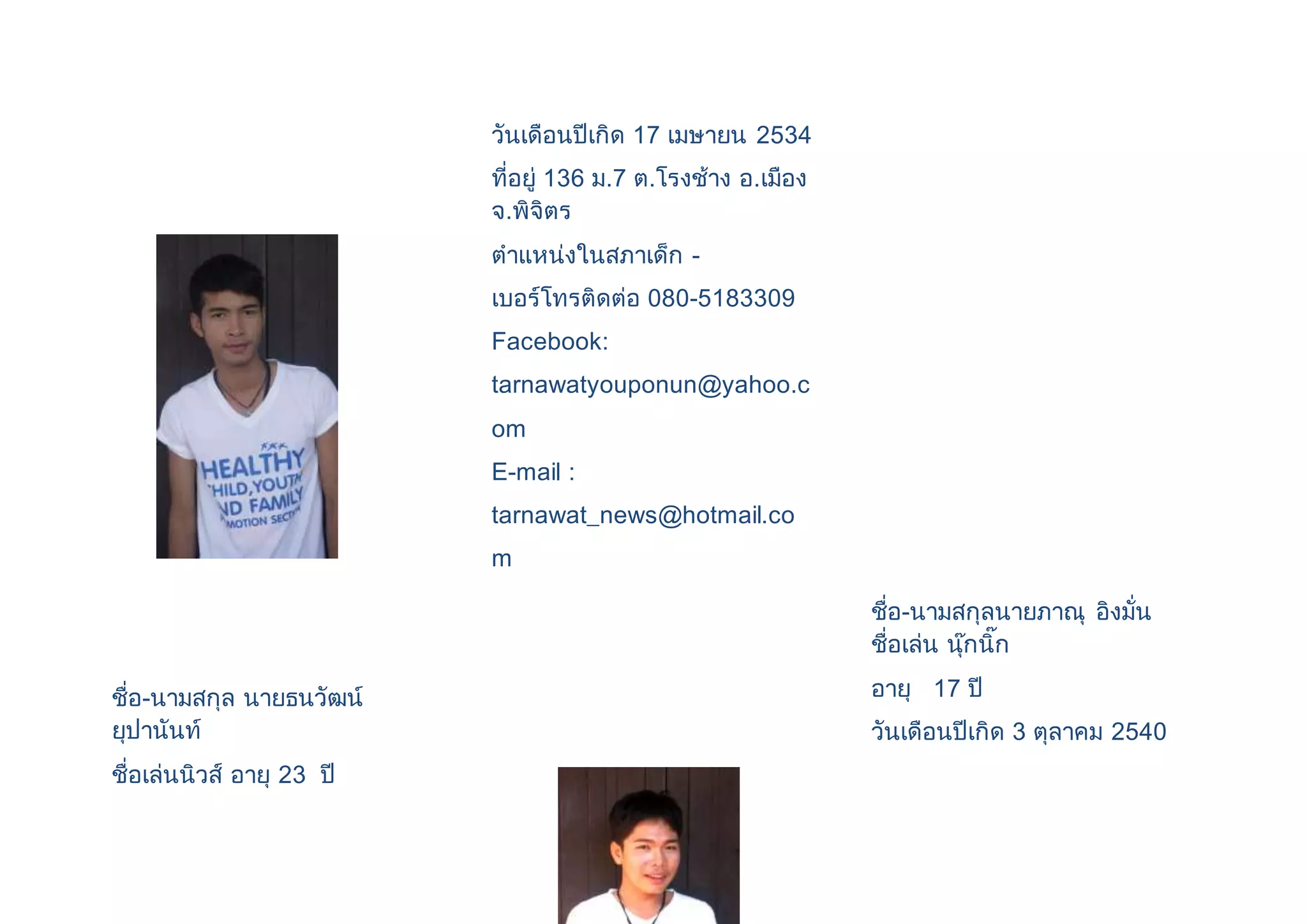 ชื่อ-นามสกุล นายธนวัฒน์ 
ยุปานันท์ 
ชื่อเล่นนิวส์ อายุ 23 ปี 
วันเดือนปีเกิด 17 เมษายน 2534 
ที่อยู่ 136 ม.7 ต.โรงช้าง อ.เมือง 
จ.พิจิตร 
ตาแหน่งในสภาเด็ก - 
เบอร์โทรติดต่อ 080-5183309 
Facebook: 
tarnawatyouponun@yahoo.c 
om 
E-mail : 
tarnawat_news@hotmail.co 
m 
ชื่อ-นามสกุลนายภาณุ อิงมั่น 
ชื่อเล่น นุ๊กนิ๊ก 
อายุ 17 ปี 
วันเดือนปีเกิด 3 ตุลาคม 2540 
 