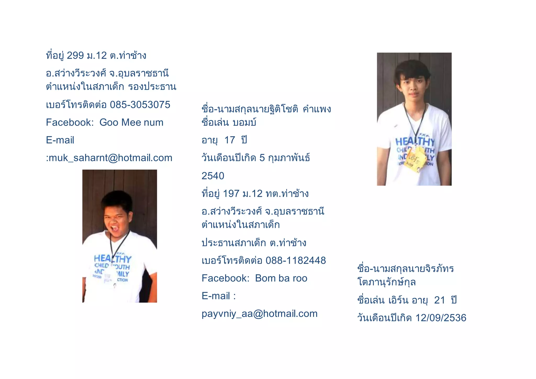 ที่อยู่ 299 ม.12 ต.ท่าช้าง 
อ.สว่างวีระวงศ์ จ.อุบลราชธานี 
ตาแหน่งในสภาเด็ก รองประธาน 
เบอร์โทรติดต่อ 085-3053075 
Facebook: Goo Mee num 
E-mail 
:muk_saharnt@hotmail.com 
ชื่อ-นามสกุลนายฐิติโชติ คาแพง 
ชื่อเล่น บอมบ์ 
อายุ 17 ปี 
วันเดือนปีเกิด 5 กุมภาพันธ์ 
2540 
ที่อยู่ 197 ม.12 ทต.ท่าช้าง 
อ.สว่างวีระวงศ์ จ.อุบลราชธานี 
ตาแหน่งในสภาเด็ก 
ประธานสภาเด็ก ต.ท่าช้าง 
เบอร์โทรติดต่อ 088-1182448 
Facebook: Bom ba roo 
E-mail : 
payvniy_aa@hotmail.com 
ชื่อ-นามสกุลนายจิรภัทร 
โตภานุรักษ์กุล 
ชื่อเล่น เอิร์น อายุ 21 ปี 
วันเดือนปีเกิด 12/09/2536 
 