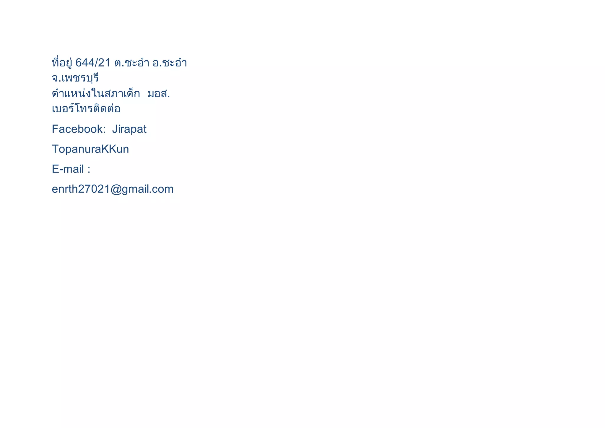 ที่อยู่ 644/21 ต.ชะอา อ.ชะอา 
จ.เพชรบุรี 
ตาแหน่งในสภาเด็ก มอส. 
เบอร์โทรติดต่อ 
Facebook: Jirapat 
TopanuraKKun 
E-mail : 
enrth27021@gmail.com 
