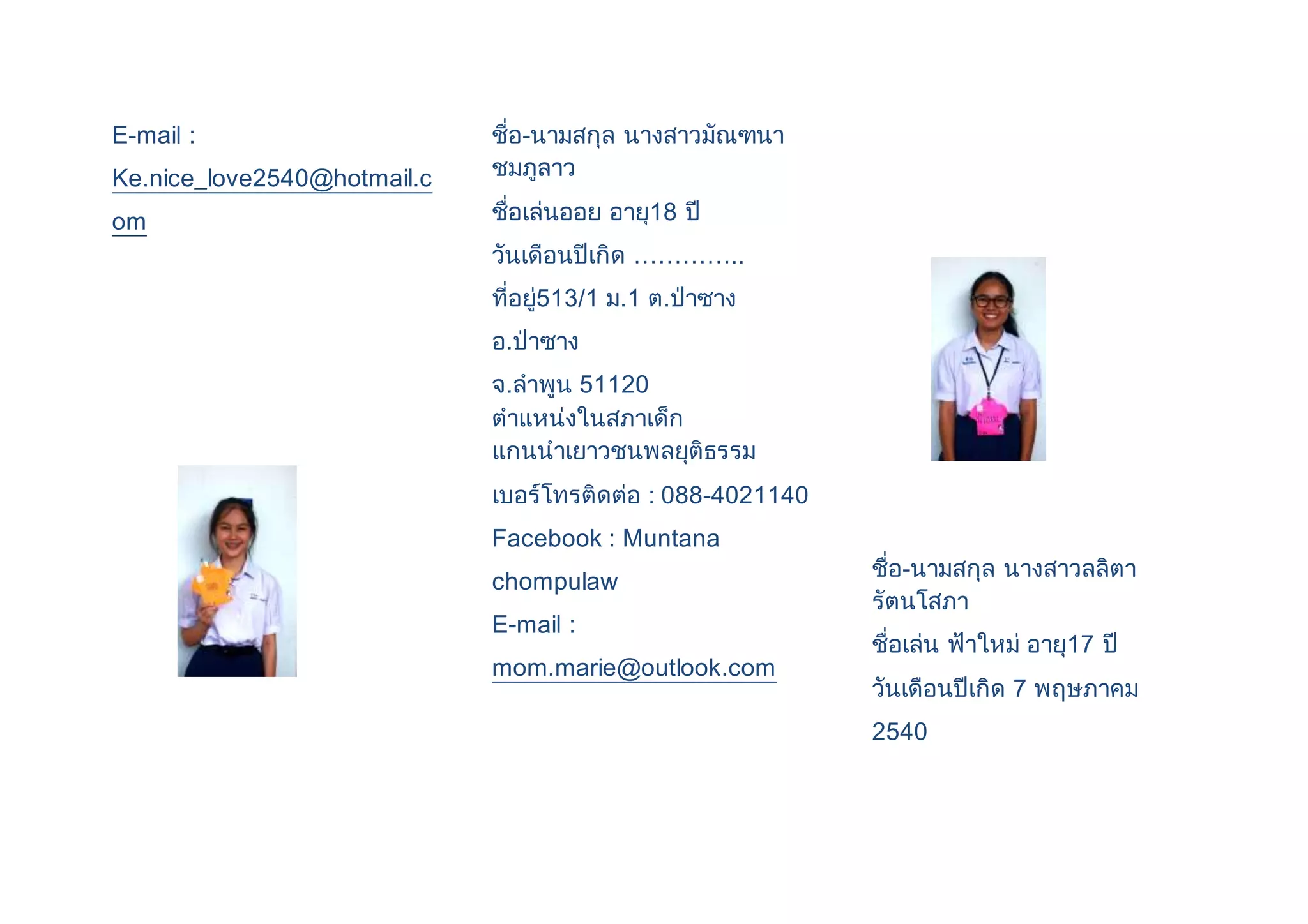 E-mail : 
Ke.nice_love2540@hotmail.c 
om 
ชื่อ-นามสกุล นางสาวมัณฑนา 
ชมภูลาว 
ชื่อเล่นออย อายุ18 ปี 
วันเดือนปีเกิด ………….. 
ที่อยู่513/1 ม.1 ต.ป่าซาง 
อ.ป่าซาง 
จ.ลาพูน 51120 
ตาแหน่งในสภาเด็ก 
แกนนาเยาวชนพลยุติธรรม 
เบอร์โทรติดต่อ : 088-4021140 
Facebook : Muntana 
chompulaw 
E-mail : 
mom.marie@outlook.com 
ชื่อ-นามสกุล นางสาวลลิตา 
รัตนโสภา 
ชื่อเล่น ฟ้าใหม่ อายุ17 ปี 
วันเดือนปีเกิด 7 พฤษภาคม 
2540 
 