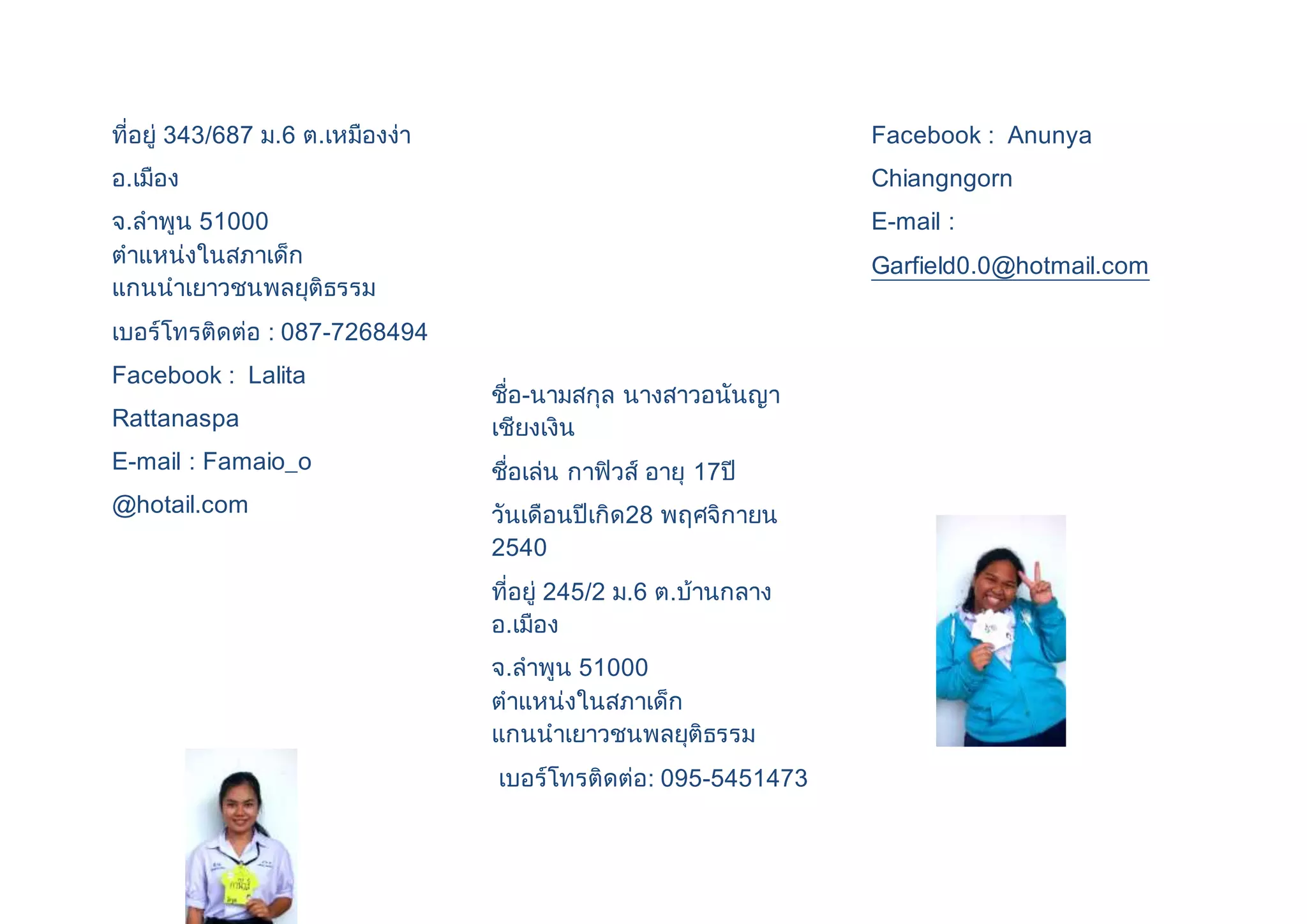 ที่อยู่ 343/687 ม.6 ต.เหมืองง่า 
อ.เมือง 
จ.ลาพูน 51000 
ตาแหน่งในสภาเด็ก 
แกนนาเยาวชนพลยุติธรรม 
เบอร์โทรติดต่อ : 087-7268494 
Facebook : Lalita 
Rattanaspa 
E-mail : Famaio_o 
@hotail.com 
ชื่อ-นามสกุล นางสาวอนันญา 
เชียงเงิน 
ชื่อเล่น กาฟิวส์ อายุ 17ปี 
วันเดือนปีเกิด28 พฤศจิกายน 
2540 
ที่อยู่ 245/2 ม.6 ต.บ้านกลาง 
อ.เมือง 
จ.ลาพูน 51000 
ตาแหน่งในสภาเด็ก 
แกนนาเยาวชนพลยุติธรรม 
เบอร์โทรติดต่อ: 095-5451473 
Facebook : Anunya 
Chiangngorn 
E-mail : 
Garfield0.0@hotmail.com 
 