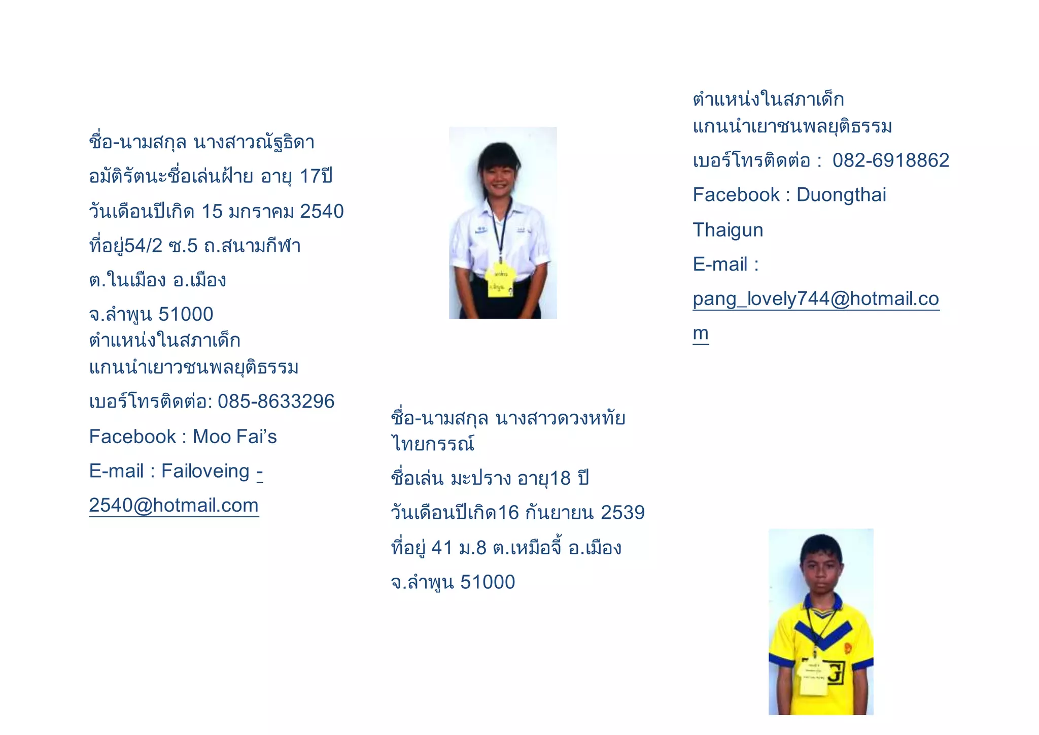 ชื่อ-นามสกุล นางสาวณัฐธิดา 
อมัติรัตนะชื่อเล่นฝ้าย อายุ 17ปี 
วันเดือนปีเกิด 15 มกราคม 2540 
ที่อยู่54/2 ซ.5 ถ.สนามกีฬา 
ต.ในเมือง อ.เมือง 
จ.ลาพูน 51000 
ตาแหน่งในสภาเด็ก 
แกนนาเยาวชนพลยุติธรรม 
เบอร์โทรติดต่อ: 085-8633296 
Facebook : Moo Fai’s 
E-mail : Failoveing - 
2540@hotmail.com 
ชื่อ-นามสกุล นางสาวดวงหทัย 
ไทยกรรณ์ 
ชื่อเล่น มะปราง อายุ18 ปี 
วันเดือนปีเกิด16 กันยายน 2539 
ที่อยู่ 41 ม.8 ต.เหมือจี้ อ.เมือง 
จ.ลาพูน 51000 
ตาแหน่งในสภาเด็ก 
แกนนาเยาชนพลยุติธรรม 
เบอร์โทรติดต่อ : 082-6918862 
Facebook : Duongthai 
Thaigun 
E-mail : 
pang_lovely744@hotmail.co 
m 
 