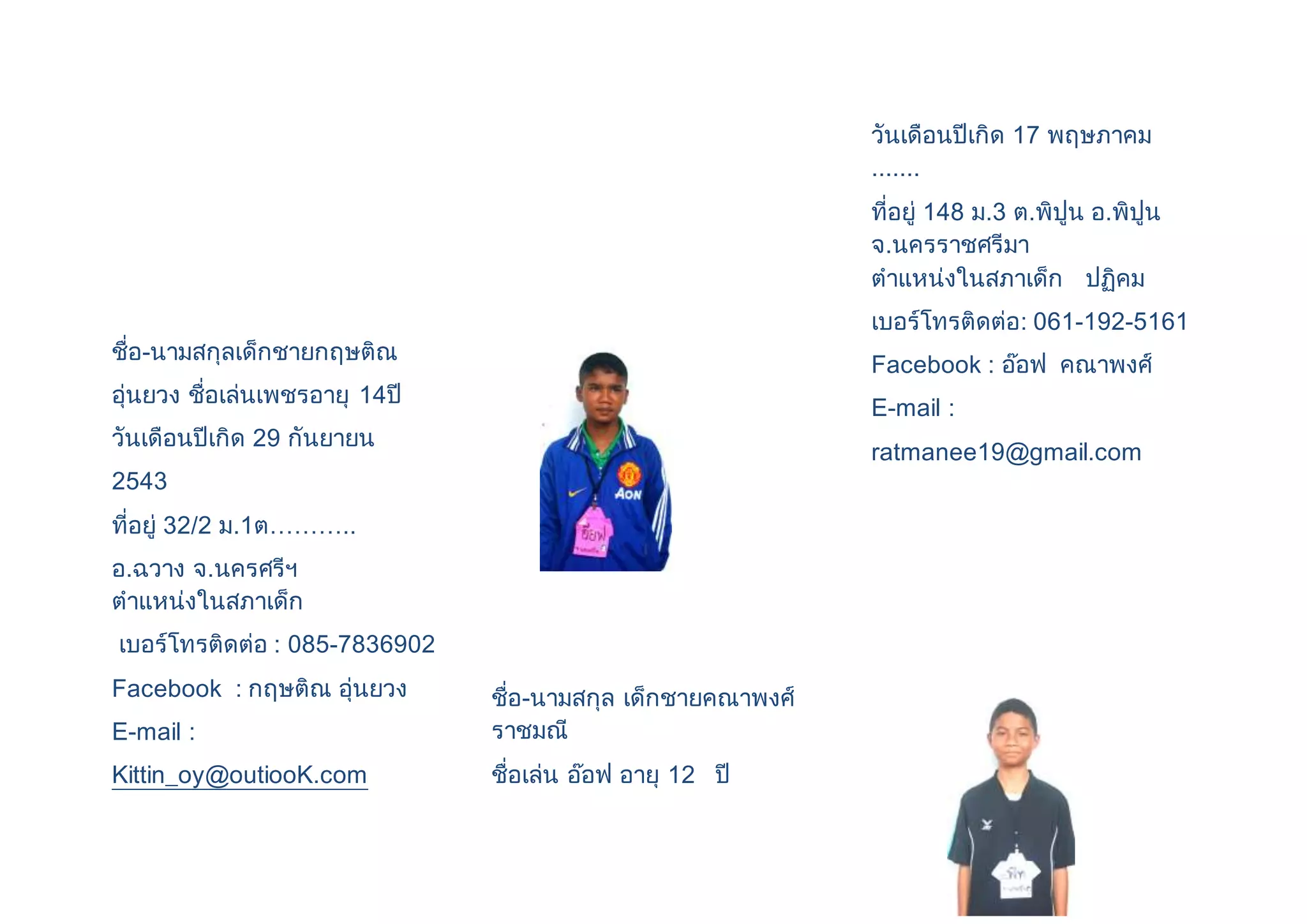 ชื่อ-นามสกุลเด็กชายกฤษติณ 
อุ่นยวง ชื่อเล่นเพชรอายุ 14ปี 
วันเดือนปีเกิด 29 กันยายน 
2543 
ที่อยู่ 32/2 ม.1ต……….. 
อ.ฉวาง จ.นครศรีฯ 
ตาแหน่งในสภาเด็ก 
เบอร์โทรติดต่อ : 085-7836902 
Facebook : กฤษติณ อุ่นยวง 
E-mail : 
Kittin_oy@outiooK.com 
ชื่อ-นามสกุล เด็กชายคณาพงศ์ 
ราชมณี 
ชื่อเล่น อ๊อฟ อายุ 12 ปี 
วันเดือนปีเกิด 17 พฤษภาคม 
....... 
ที่อยู่ 148 ม.3 ต.พิปูน อ.พิปูน 
จ.นครราชศรีมา 
ตาแหน่งในสภาเด็ก ปฏิคม 
เบอร์โทรติดต่อ: 061-192-5161 
Facebook : อ๊อฟ คณาพงศ์ 
E-mail : 
ratmanee19@gmail.com 
 