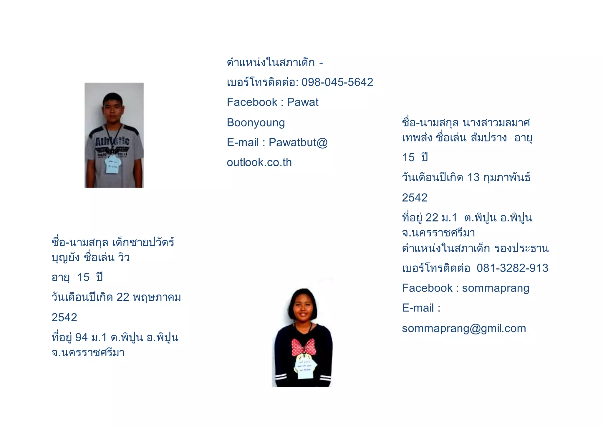 ชื่อ-นามสกุล เด็กชายปวัตร์ 
บุญยัง ชื่อเล่น วิว 
อายุ 15 ปี 
วันเดือนปีเกิด 22 พฤษภาคม 
2542 
ที่อยู่ 94 ม.1 ต.พิปูน อ.พิปูน 
จ.นครราชศรีมา 
ตาแหน่งในสภาเด็ก - 
เบอร์โทรติดต่อ: 098-045-5642 
Facebook : Pawat 
Boonyoung 
E-mail : Pawatbut@ 
outlook.co.th 
ชื่อ-นามสกุล นางสาวมลมาศ 
เทพส่ง ชื่อเล่น ส้มปราง อายุ 
15 ปี 
วันเดือนปีเกิด 13 กุมภาพันธ์ 
2542 
ที่อยู่ 22 ม.1 ต.พิปูน อ.พิปูน 
จ.นครราชศรีมา 
ตาแหน่งในสภาเด็ก รองประธาน 
เบอร์โทรติดต่อ 081-3282-913 
Facebook : sommaprang 
E-mail : 
sommaprang@gmil.com 
 