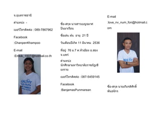 จ.อุบลราชธานี 
ต้าแหน่ง - 
เบอร์โทรติดต่อ : 089-7867962 
Facebook 
:ChanpenKhampoo 
E-mail 
:Emkik_1507@hotmail.co.th 
ชื่อ-สกุล นางสาวเบญจมาศ 
ปันมาเรือน 
ชื่อเล่น ฝน อายุ 21 ปี 
วันเดือนปีเกิด 11 มีนาคม 2536 
ที่อยู่ 76 ม.7 ต.หัวเมือง อ.สอง 
จ.แพร่ 
ต้าแหน่ง 
นักศึกษามหาวิทยาลัยราชภัฏเชี 
ยงราย 
เบอร์โทรติดต่อ : 087-5459145 
Facebook 
:BanjamasPunmarean 
E-mail 
:love_nv_num_fon@hotmail.c 
om 
ชื่อ-สกุล นายเกียรติศักดิ์ 
พันธจักร 
 