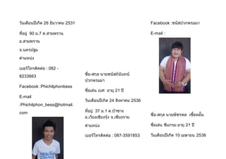 วันเดือนปีเกิด 26 ธันวาคม 2531 
ที่อยู่ 90 ม.7 ต.สามพราน 
อ.สามพราน 
จ.นครปฐม 
ต้าแหน่ง 
เบอร์โทรติดต่อ : 082 - 
8233663 
Facebook :Phichitphonbess 
E-mail 
:Phichitphon_bess@hotmail. 
com 
ชื่อ-สกุล นายชนัสถ์นันทน์ 
ปวกพรมมา 
ชื่อเล่น เบศ อายุ 21 ปี 
วันเดือนปีเกิด 24 สิงหาคม 2536 
ที่อยู่ 37 ม.1 ต.ป่าซาง 
อ.เวียงเชียงรุ้ง จ.เชียงราย 
ต้าแหน่ง 
เบอร์โทรติดต่อ : 087-3591853 
Facebook :ชนัสปวกพรมมา 
E-mail : 
ชื่อ-สกุล นายพัชรพล เชื้อหมั้น 
ชื่อเล่น ซีแกรม อายุ 21 ปี 
วันเดือนปีเกิด 10 เมษายน 2536 
 