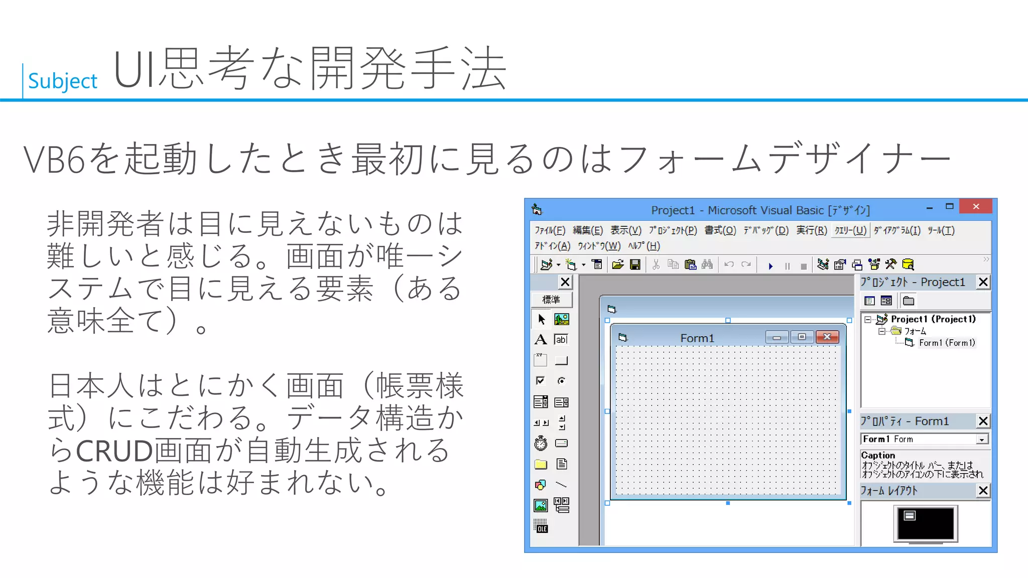 Subject 
UI思考な開発手法 
VB6を起動したとき最初に見るのはフォームデザイナー 
非開発者は目に見えないものは 難しいと感じる。画面が唯一シ ステムで目に見える要素（ある 意味全て）。 
日本人はとにかく画面（帳票様 式）にこだわる。データ構造か らCRUD画面が自動生成される ような機能は好まれない。  