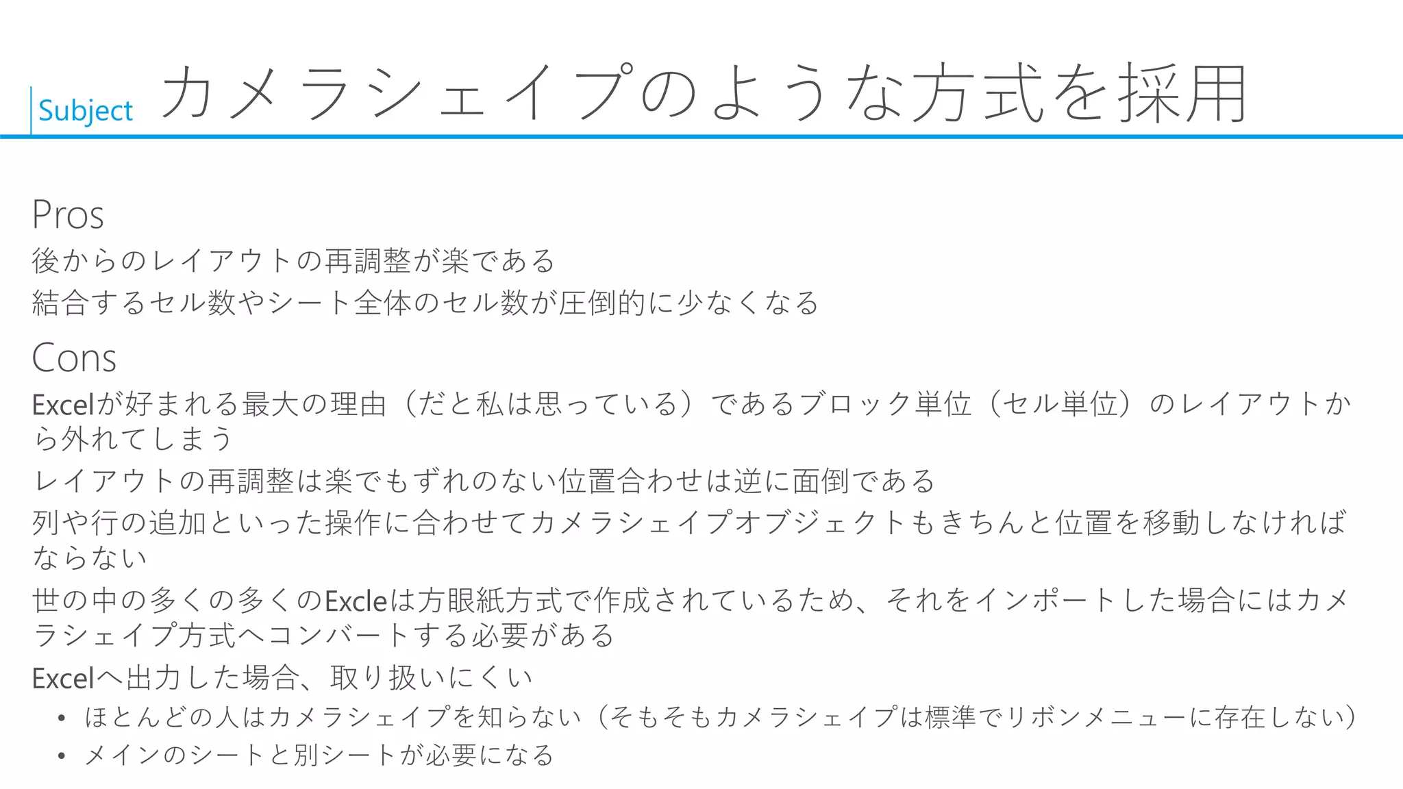 Subject 
カメラシェイプのような方式を採用 
Pros 
後からのレイアウトの再調整が楽である 
結合するセル数やシート全体のセル数が圧倒的に少なくなる 
Cons 
Excelが好まれる最大の理由（だと私は思っている）であるブロック単位（セル単位）のレイアウトか ら外れてしまう 
レイアウトの再調整は楽でもずれのない位置合わせは逆に面倒である 
列や行の追加といった操作に合わせてカメラシェイプオブジェクトもきちんと位置を移動しなければ ならない 
世の中の多くの多くのExcleは方眼紙方式で作成されているため、それをインポートした場合にはカメ ラシェイプ方式へコンバートする必要がある 
Excelへ出力した場合、取り扱いにくい 
•ほとんどの人はカメラシェイプを知らない（そもそもカメラシェイプは標準でリボンメニューに存在しない） 
•メインのシートと別シートが必要になる  